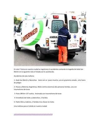 En solo 7 horas en nuestra ciudad se registraron 6 accidentes contando la tragedia de Avda San
Martin en la siguiente nota el listado con lo acontecido.
Accidentes de esta mañana:
1- Avda San Martin y Necochea -Auto con un joven muerto, uno en gravísimo estado , otro fuera
de peligro
2- Possio y Malvinas Argentinas, Moto contra columnas dos personas heridas, una con
traumatismo de torax
3- Ruta 188 Km 137 vuelco, lesionado con traumatismo de torax
4- Aristóbulo del Valle y Lebenshon, 2 heridos
5- Padre Ghio y Cabrera, 2 heridos tras chocar en moto.
Una mañana para el olvido en nuestra ciudad
//////////////////////////////////////////////
 