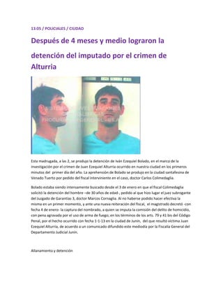 13:05 / POLICIALES / CIUDAD
Después de 4 meses y medio lograron la
detención del imputado por el crimen de
Alturria
Esta madrugada, a las 2, se produjo la detención de Iván Ezequiel Bolado, en el marco de la
investigación por el crimen de Juan Ezequiel Alturria ocurrido en nuestra ciudad en los primeros
minutos del primer día del año. La aprehensión de Bolado se produjo en la ciudad santafesina de
Venado Tuerto por pedido del fiscal interviniente en el caso, doctor Carlos Colimedaglia.
Bolado estaba siendo intensamente buscado desde el 3 de enero en que el fiscal Colimedaglia
solicitó la detención del hombre –de 30 años de edad-, pedido al que hizo lugar el juez subrogante
del Juzgado de Garantías 3, doctor Marcos Cornaglia. Al no haberse podido hacer efectiva la
misma en un primer momento, y ante una nueva reiteración del fiscal, el magistrado decretó -con
fecha 4 de enero- la captura del nombrado, a quien se imputa la comisión del delito de homicidio,
con pena agravada por el uso de arma de fuego; en los términos de los arts. 79 y 41 bis del Código
Penal, por el hecho ocurrido con fecha 1-1-13 en la ciudad de Junín, del que resultó víctima Juan
Ezequiel Alturria, de acuerdo a un comunicado difundido este mediodía por la Fiscalía General del
Departamento Judicial Junín.
Allanamiento y detención
 
