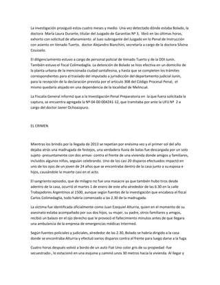La investigación prosiguió estos cuatro meses y medio. Una vez detectado dónde estaba Bolado, la
doctora María Laura Durante, titular del Juzgado de Garantías Nº 3, libró en las últimas horas,
exhorto con solicitud de allanamiento al Juez subrogante del Juzgado en lo Penal de Instrucción
con asiento en Venado Tuerto, doctor Alejandro Bianchini, secretaría a cargo de la doctora Silvina
Cousselo.
El diligenciamiento estuvo a cargo de personal policial de Venado Tuerto y de la DDI Junín.
También estuvo el fiscal Colimedaglia. La detención de Bolado se hizo efectiva en un domicilio de
la planta urbana de la mencionada ciudad santafesina, y hasta que se completen los trámites
correspondientes para el traslado del imputado a jurisdicción del departamento judicial Junín,
para la recepción de la declaración prevista por el artículo 308 del Código Procesal Penal, el
mismo quedaría alojado en una dependencia de la localidad de Melincué.
La Fiscalía General informó que a la Investigación Penal Preparatoria en la que fuera solicitada la
captura, se encuentra agregada la Nº 04-00-004241-12, que tramitaba por ante la UFIJ Nº 2 a
cargo del doctor Javier Ochoaizpuro.
EL CRIMEN
Mientras los brindis por la llegada de 2013 se repetían por enésima vez y el primer sol del año
dejaba atrás una madrugada de festejos, una verdadera lluvia de balas fue descargada por un solo
sujeto -presuntamente con dos armas- contra el frente de una vivienda donde amigos y familiares,
incluidos algunos niños, seguían celebrando. Uno de los casi 20 disparos efectuados impactó en
uno de los ojos de un joven de 24 años que se encontraba dentro de la casa junto a su esposa e
hijos, causándole la muerte casi en el acto.
El sangriento episodio, que de milagro no fue una masacre ya que también hubo tiros desde
adentro de la casa, ocurrió el martes 1 de enero de este año alrededor de las 6.30 en la calle
Trabajadores Argentinos al 1500, aunque según fuentes de la investigación que encabeza el fiscal
Carlos Colimedaglia, todo habría comenzado a las 2.30 de la madrugada.
La víctima fue identificada oficialmente como Juan Ezequiel Alturria, quien en el momento de su
asesinato estaba acompañado por sus dos hijos, su mujer, su padre, otros familiares y amigos,
recibió un balazo en el ojo derecho que le provocó el fallecimiento minutos antes de que llegara
una ambulancia de la empresa de emergencias médicas Intermed.
Según fuentes policiales y judiciales, alrededor de las 2.30, Bolado se habría dirigido a la casa
donde se encontraba Alturria y efectuó varios disparos contra el frente para luego darse a la fuga.
Cuatro horas después volvió a bordo de un auto Fiat Uno color gris de su propiedad -fue
secuestrado-, lo estacionó en una esquina y caminó unos 30 metros hacia la vivienda. Al llegar y
 