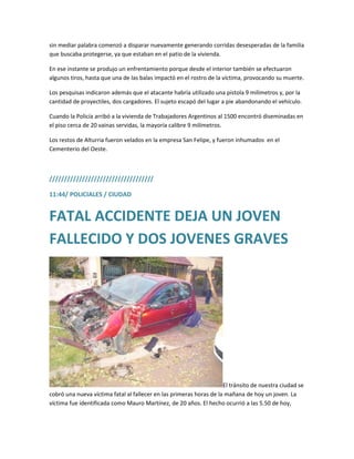 sin mediar palabra comenzó a disparar nuevamente generando corridas desesperadas de la familia
que buscaba protegerse, ya que estaban en el patio de la vivienda.
En ese instante se produjo un enfrentamiento porque desde el interior también se efectuaron
algunos tiros, hasta que una de las balas impactó en el rostro de la víctima, provocando su muerte.
Los pesquisas indicaron además que el atacante habría utilizado una pistola 9 milímetros y, por la
cantidad de proyectiles, dos cargadores. El sujeto escapó del lugar a pie abandonando el vehículo.
Cuando la Policía arribó a la vivienda de Trabajadores Argentinos al 1500 encontró diseminadas en
el piso cerca de 20 vainas servidas, la mayoría calibre 9 milímetros.
Los restos de Alturria fueron velados en la empresa San Felipe, y fueron inhumados en el
Cementerio del Oeste.
///////////////////////////////////
11:44/ POLICIALES / CIUDAD
FATAL ACCIDENTE DEJA UN JOVEN
FALLECIDO Y DOS JOVENES GRAVES
El tránsito de nuestra ciudad se
cobró una nueva víctima fatal al fallecer en las primeras horas de la mañana de hoy un joven. La
víctima fue identificada como Mauro Martínez, de 20 años. El hecho ocurrió a las 5.50 de hoy,
 