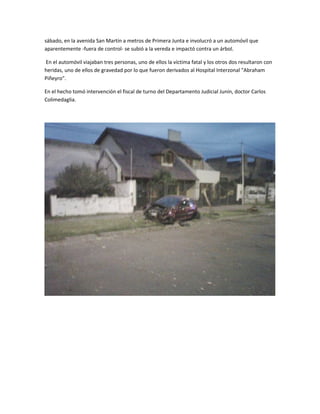 sábado, en la avenida San Martín a metros de Primera Junta e involucró a un automóvil que
aparentemente -fuera de control- se subió a la vereda e impactó contra un árbol.
En el automóvil viajaban tres personas, uno de ellos la víctima fatal y los otros dos resultaron con
heridas, uno de ellos de gravedad por lo que fueron derivados al Hospital Interzonal "Abraham
Piñeyro".
En el hecho tomó intervención el fiscal de turno del Departamento Judicial Junín, doctor Carlos
Colimedaglia.
 