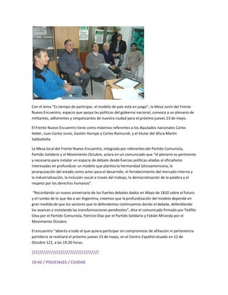 Con el lema “Es tiempo de participar, el modelo de país está en juego”, la Mesa Junín del Frente
Nuevo Encuentro, espacio que apoya las políticas del gobierno nacional, convoca a un plenario de
militantes, adherentes y simpatizantes de nuestra ciudad para el próximo jueves 23 de mayo.
El Frente Nuevo Encuentro tiene como máximos referentes a los diputados nacionales Carlos
Heller, Juan Carlos Junio, Gastón Harispe y Carlos Raimundi, y el titular del Afsca Martín
Sabbattella
La Mesa local del Frente Nuevo Encuentro, integrada por referentes del Partido Comunista,
Partido Solidario y el Movimiento Octubre, aclara en un comunicado que “el plenario es pertinente
y necesario para instalar un espacio de debate desde fuerzas políticas aliadas al oficialismo
interesadas en profundizar un modelo que plantea la hermandad latinoamericana, la
jerarquización del estado como actor para el desarrollo, el fortalecimiento del mercado interno y
la industrialización, la inclusión social a través del trabajo, la democratización de la palabra y el
respeto por los derechos humanos”.
“Recordando un nuevo aniversario de los fuertes debates dados en Mayo de 1810 sobre el futuro
y el rumbo de lo que iba a ser Argentina, creemos que la profundización del modelo depende en
gran medida de que los sectores que lo defendemos continuemos dando el debate, defendiendo
los avances e instalando las transformaciones pendientes”, dice el comunicado firmado por Teófilo
Silva por el Partido Comunista, Patricio Díaz por el Partido Solidario y Fabián Miranda por el
Movimiento Octubre.
El encuentro “abierto a todo el que quiera participar sin compromisos de afiliación ni pertenencia
partidaria se realizará el próximo jueves 23 de mayo, en el Centro Español situado en 12 de
Octubre 122, a las 19,30 horas.
///////////////////////////////////
10:42 / POLICIALES / CIUDAD
 