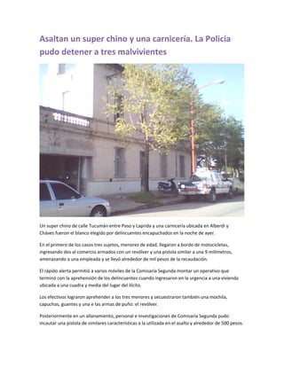 Asaltan un super chino y una carnicería. La Policía
pudo detener a tres malvivientes
Un super chino de calle Tucumán entre Paso y Laprida y una carnicería ubicada en Alberdi y
Cháves fueron el blanco elegido por delincuentes encapuchados en la noche de ayer.
En el primero de los casos tres sujetos, menores de edad, llegaron a bordo de motocicletas,
ingresando dos al comercio armados con un revólver y una pistola similar a una 9 milímetros,
amenazando a una empleada y se llevó alrededor de mil pesos de la recaudación.
El rápido alerta permitió a varios móviles de la Comisaría Segunda montar un operativo que
terminó con la aprehensión de los delincuentes cuando ingresaron en la urgencia a una vivienda
ubicada a una cuadra y media del lugar del ilícito.
Los efectivos lograron aprehender a los tres menores y secuestraron también una mochila,
capuchas, guantes y una e las armas de puño: el revólver.
Posteriormente en un allanamiento, personal e investigaciones de Comisaría Segunda pudo
incautar una pistola de similares características a la utilizada en el asalto y alrededor de 500 pesos.
 