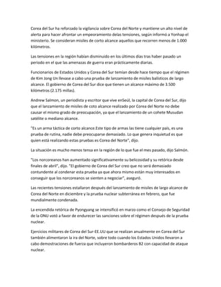 Corea del Sur ha reforzado la vigilancia sobre Corea del Norte y mantiene un alto nivel de
alerta para hacer afrontar un empeoramiento delas tensiones, según informó a Yonhap el
ministerio. Se consideran misiles de corto alcance aquellos que recorren menos de 1.000
kilómetros.
Las tensiones en la región habían disminuido en los últimos días tras haber pasado un
periodo en el que las amenazas de guerra eran prácticamente diarias.
Funcionarios de Estados Unidos y Corea del Sur temían desde hace tiempo que el régimen
de Kim Jong Un llevase a cabo una prueba de lanzamiento de misiles balísticos de largo
alcance. El gobierno de Corea del Sur dice que tienen un alcance máximo de 3.500
kilómetros (2.175 millas).
Andrew Salmon, un periodista y escritor que vive enSeúl, la capital de Corea del Sur, dijo
que el lanzamiento de misiles de coto alcance realizado por Corea del Norte no debe
causar el mismo grado de preocupación, ya que el lanzamiento de un cohete Musudan
satélite o mediano alcance.
"Es un arma táctica de corto alcance.Este tipo de armas las tiene cualquier país, es una
prueba de rutina, nadie debe preocuparse demasiado. Lo que genera inquietud es que
quien está realizando estas pruebas es Corea del Norte", dijo.
La situación es mucho menos tensa en la región de lo que fue el mes pasado, dijo Salmón.
"Los norcoreanos han aumentado significativamente su belicosidad y su retórica desde
finales de abril", dijo. "El gobierno de Corea del Sur creo que no será demasiado
contundente al condenar esta prueba ya que ahora mismo están muy interesados en
conseguir que los norcoreanos se sienten a negociar", aseguró.
Las recientes tensiones estallaron después del lanzamiento de misiles de largo alcance de
Corea del Norte en diciembre y la prueba nuclear subterránea en febrero, que fue
mundialmente condenada.
La encendida retórica de Pyongyang se intensificó en marzo como el Consejo de Seguridad
de la ONU votó a favor de endurecer las sanciones sobre el régimen después de la prueba
nuclear.
Ejercicios militares de Corea del Sur-EE.UU que se realizan anualmente en Corea del Sur
también alimentaron la ira del Norte, sobre todo cuando los Estados Unidos llevaron a
cabo demostraciones de fuerza que incluyeron bombarderos B2 con capacidad de ataque
nuclear.
 