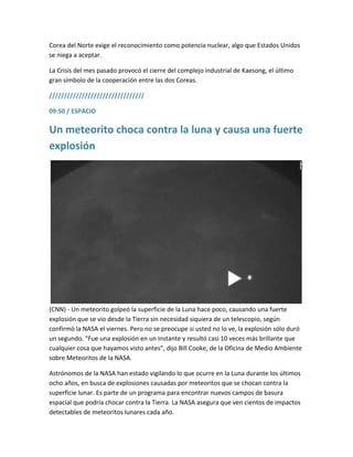 Corea del Norte exige el reconocimiento como potencia nuclear, algo que Estados Unidos
se niega a aceptar.
La Crisis del mes pasado provocó el cierre del complejo industrial de Kaesong, el último
gran símbolo de la cooperación entre las dos Coreas.
////////////////////////////////
09:50 / ESPACIO
Un meteorito choca contra la luna y causa una fuerte
explosión
(CNN) - Un meteorito golpeó la superficie de la Luna hace poco, causando una fuerte
explosión que se vio desde la Tierra sin necesidad siquiera de un telescopio, según
confirmó la NASA el viernes. Pero no se preocupe si usted no lo ve, la explosión sólo duró
un segundo. "Fue una explosión en un instante y resultó casi 10 veces más brillante que
cualquier cosa que hayamos visto antes", dijo Bill Cooke, de la Oficina de Medio Ambiente
sobre Meteoritos de la NASA.
Astrónomos de la NASA han estado vigilando lo que ocurre en la Luna durante los últimos
ocho años, en busca de explosiones causadas por meteoritos que se chocan contra la
superficie lunar. Es parte de un programa para encontrar nuevos campos de basura
espacial que podría chocar contra la Tierra. La NASA asegura que ven cientos de impactos
detectables de meteoritos lunares cada año.
 
