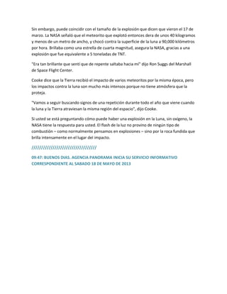 Sin embargo, puede coincidir con el tamaño de la explosión que dicen que vieron el 17 de
marzo. La NASA señaló que el meteorito que explotó entonces dera de unos 40 kilogramos
y menos de un metro de ancho, y chocó contra la superficie de la luna a 90,000 kilómetros
por hora. Brillaba como una estrella de cuarta magnitud, asegura la NASA, gracias a una
explosión que fue equivalente a 5 toneladas de TNT.
"Era tan brillante que sentí que de repente saltaba hacia mí" dijo Ron Suggs del Marshall
de Space Flight Center.
Cooke dice que la Tierra recibió el impacto de varios meteoritos por la misma época, pero
los impactos contra la luna son mucho más intensos porque no tiene atmósfera que la
proteja.
"Vamos a seguir buscando signos de una repetición durante todo el año que viene cuando
la luna y la Tierra atraviesan la misma región del espacio", dijo Cooke.
Si usted se está preguntando cómo puede haber una explosión en la Luna, sin oxígeno, la
NASA tiene la respuesta para usted. El flash de la luz no provino de ningún tipo de
combustión – como normalmente pensamos en explosiones – sino por la roca fundida que
brilla intensamente en el lugar del impacto.
//////////////////////////////////
09:47: BUENOS DIAS. AGENCIA PANORAMA INICIA SU SERVICIO INFORMATIVO
CORRESPONDIENTE AL SABADO 18 DE MAYO DE 2013
 