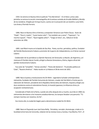 -1933. Se estrena en Buenos Aires la película "Tres Berretines". En el Astor y otras salas
porteñas se estrena la versión cinematográfica de la exitosa comedia de Arnaldo Malfatti y Nicolás
de las Llanderas. Dirigida por Enrique Susini, cuenta con la actuación de Luis Sandrini, Luisa Vehil,
Luis Arata y Florindo Ferrario.
-1896. Nace en Buenos Aires el letrista y compositor Venancio Juan Pedro Clauso. Autor de
"Clyde", "Para ti, madre", "íJusto Suárez solo!", "Vos también vas a sonar", "Taponazo", "La
marcha nupcial", "Títere", "íQué tragedia señor!", "Tango sin letra", etc., falleció el 10 de
setiembre de 1956.
-1895. José Martí muere en la batalla de Dos Ríos. Poeta, escritor, periodista, político, fundador
del Partido Revolucionario Cubano y promotor de la guerra de independencia, es el héroe nacional
cubano.
Colaborador de los periódicos La Opinión Nacional, de Venezuela; La Nación, de Argentina, y el
mexicano El Partido Liberal, fundó y dirigió La Revista Venezolana y Patria, órgano oficial del
partido revolucionario Cubano.
Fue autor de "Ismaelillo", "Versos sencillos", "Flores del destierro", "El presidio político en
Cuba", "Nuestra América". Había nacido en La Habana el 28 de enero de 1853.
-1890. Nace el poeta y revolucionario Ho Chi Minh. Legendario luchador antiimperialista
vietnamita, fundador del Partido Comunista de Vietnam, creador del Viet Minh o Frente para la
Liberación de Vietnam, presidente de la República Democrática de Vietnam, impulsó y dirigió una
dura resistencia contra el colonialismo francés, la invasión japonesa, la influencia china y la
ocupación norteamericana.
Considerado el Padre de la Patria, cuando seis años después de su muerte, ocurrida en 1969, los
vietnamitas derrotaron a los invasores estadounidenses, los tanques llevaban una pancarta: "Tú
siempre marchas con nosotros, tío Ho".
Ese mismo año, la ciudad de Saigón pasó a denominarse ciudad Ho Chi Minh.
-1880. Nace en Paysandú Juan José Soiza Reilly. Periodista, narrador, dramaturgo, criado en la
localidad entrerriana de Concordia, redactor de las revistas Caras y Caretas, Fray Mocho, P.B.T., El
 