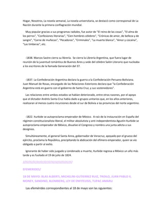 Hogar, Nosotros, La novela semanal, La novela universitaria, se destacó como corresponsal de La
Nación durante la primera conflagración mundial.
Muy popular gracias a sus programas radiales, fue autor de "El reino de las cosas", "El alma de
los perros", "Confesiones literarias", "Cien hombres célebres", "Crónicas de amor, de belleza y de
sangre", "Carne de muñecas", "Pecadoras", "Criminales", "La muerte blanca", "Amor y cocaína",
"Las timberas", etc.
-1838. Marcos Sastre cierra su librería. Se cierra la Librería Argentina, que fuera lugar de
reunión de la juventud romántica de Buenos Aires y sede del célebre Salón Literario que nucleaba
a los escritores de la llamada Generación del 37.
-1837. La Confederación Argentina declara la guerra a la Confederación Peruano-Boliviana.
Juan Manuel de Rosas, encargado de las Relaciones Exteriores declara que "la Confederación
Argentina está en guerra con el gobierno de Santa Cruz, y sus sostenedores".
Las relaciones entre ambos estados se habían deteriorado, entre otras razones, por el apoyo
que el dictador Andrés Santa Cruz había dado a grupos unitarios que, en los años anteriores,
realizaran al menos cuatro incursiones desde el sur de Bolivia a las provincias del norte argentino.
-1822. Iturbide se autoproclama emperador de México. A raíz de la instauración en España del
régimen constitucionalista liberal, el militar absolutista y anti independentista Agustín Iturbide se
autoproclama emperador de México, disuelve el Congreso y nombra una junta adicta a sus
designios.
Simultáneamente, el general Santa Anna, gobernador de Veracruz, apoyado por el grueso del
ejército, proclama la República, precipitando la abdicación del efímero emperador, quien se vio
obligado a partir al exilio.
Ignorante de haber sido juzgado y condenado a muerte, Iturbide regresa a México un año más
tarde y es fusilado el 19 de julio de 1824.
////////////////////////////////////
EFEMERIDES/
18 DE MAYO: BLAS ALBERTI, MICHELINI-GUTIERREZ RUIZ, TROILO, JUAN PABLO II,
MONEY, SANDINO, BLOMBERG, LEY DE ENFITEUSIS, TUPAC AMARU
Las efemérides correspondientes al 18 de mayo son las siguientes:
 