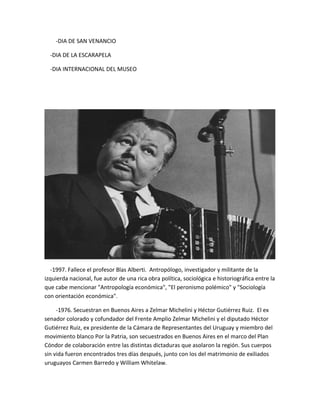 -DIA DE SAN VENANCIO
-DIA DE LA ESCARAPELA
-DIA INTERNACIONAL DEL MUSEO
-1997. Fallece el profesor Blas Alberti. Antropólogo, investigador y militante de la
izquierda nacional, fue autor de una rica obra política, sociológica e historiográfica entre la
que cabe mencionar "Antropología económica", "El peronismo polémico" y "Sociología
con orientación económica".
-1976. Secuestran en Buenos Aires a Zelmar Michelini y Héctor Gutiérrez Ruiz. El ex
senador colorado y cofundador del Frente Amplio Zelmar Michelini y el diputado Héctor
Gutiérrez Ruiz, ex presidente de la Cámara de Representantes del Uruguay y miembro del
movimiento blanco Por la Patria, son secuestrados en Buenos Aires en el marco del Plan
Cóndor de colaboración entre las distintas dictaduras que asolaron la región. Sus cuerpos
sin vida fueron encontrados tres días después, junto con los del matrimonio de exiliados
uruguayos Carmen Barredo y William Whitelaw.
 