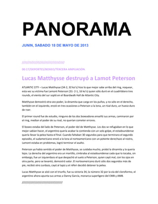 PANORAMA
JUNIN, SABADO 18 DE MAYO DE 2013
////////////////////////////////
00:17/DEPORTES/BOXEO/TERCERA AMPLIACION
Lucas Matthysse destruyó a Lamot Peterson
ATLANTIC CITY – Lucas Matthysse (34-2, 32 ko’s) hizo lo que mejor sabe arriba del ring, noquear,
esta vez su víctima fue Lamont Peterson (31- 2-1, 16 ko’s) quien sólo duró en el cuadrilátero tres
rounds, el viento del sur sopló en el Boardwalk Hall de Atlantic City.
Matthysse demostró otra vez poder, la dinamita que carga en los puños, y no sólo en el derecho,
también en el izquierdo, envió en tres ocasiones a Peterson a la lona, un rival duro, un hueso duro
de roer.
El primer round fue de estudio, ninguno de los dos boxeadores enseñó sus armas, caminaron por
el ring, medían el poder de su rival, no querían cometer errores.
El boxeo estaba del lado de Peterson, el poder del de Matthysse. Los dos se refugiaban en lo que
mejor sabían hacer, el argentino quería acabar la contienda con un solo golpe, el estadounidense
quería llevar la pelea hasta el final. Cuando faltaban 30 segundos para que terminara el segundo
episodio, el sudamericano envió a la lona al norteamericano con un potente derechazo al rostro,
Lamont estaba en problemas, logró terminar el asalto.
Peterson ya había sentido el poder de Matthysse, se cuidaba mucho, probó la dinamita y la quería
lejos. La derecha del argentino era un martillo, cimbraba al estadounidense cada que lo tocaba, sin
embargo, fue un izquierdazo el que despachó al suelo a Peterson, quien cayó mal, con los ojos en
otra parte, pero se levantó, demostró valor. El norteamericano duró sólo dos segundos más de
pie, recibió otro zurdazo, cayó al tapiz y el réferi decidió detener la pelea.
Lucas Matthysse se alzó con el triunfo, fue su victoria 34, la número 32 por la vía del cloroformo, el
argentino ahora apunta sus armas a Danny García, monarca superligero del CMB y AMB.
/////////////////////////////////////
 