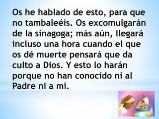 Os he hablado de esto, para que
no tambaleéis. Os excomulgarán
de la sinagoga; más aún, llegará
incluso una hora cuando el que
os dé muerte pensará que da
culto a Dios. Y esto lo harán
porque no han conocido ni al
Padre ni a mí.
 