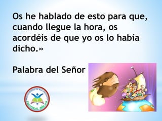 Os he hablado de esto para que,
cuando llegue la hora, os
acordéis de que yo os lo había
dicho.»
Palabra del Señor
 