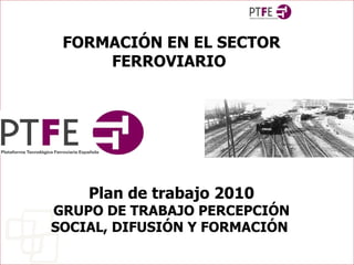 FORMACIÓN EN EL SECTOR FERROVIARIO   Plan de trabajo 2010 GRUPO DE TRABAJO PERCEPCIÓN SOCIAL, DIFUSIÓN Y FORMACIÓN  