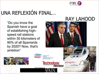 UNA REFLEXIÓN FINAL… RAY LAHOOD “ Do you know the Spanish have a goal of establishing   high-speed rail stations within 30 kilometers of 90% of all Spaniards by 2020? Now, that's ambition” 