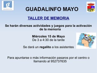 GUADALINFO MAYO
TALLER DE MEMORIA
Se harán diversas actividades y juegos para la activación
de la memoria
Miércoles 15 de Mayo
De 3 a 4:30 de la tarde
Se dará un regalito a los asistentes
Para apuntarse o más información pasaros por el centro o
llamando al 952737635
 