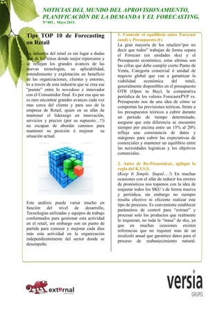 Tips TOP 10 de Forecasting
on Retail
La industria del retail es sin lugar a dudas
uno de los sitios donde mejor repercuten y
se reflejan los grandes avances de las
nuevas tecnologías, su aplicabilidad,
entendimiento y explotación en beneficio
de las organizaciones, clientes y entorno,
es a través de esta industria que se crea ese
“puente” entre lo novedoso e innovador
con el Consumidor final. Es por eso que no
es raro encontrar grandes avances cada vez
mas cerca del cliente y para uso de la
empresa de Retail, quien en su afán de
mantener el liderazgo en innovación,
servicios y precios (por su supuesto…!!)
no escapan de abordar caminos para
mantener su posición ó mejorar su
situación actual.
Este análisis puede variar mucho en
función del nivel de desarrollo,
Tecnologías utilizadas y equipos de trabajo
conformados para gestionar esta actividad
en el retail, sin embargo son un punto de
partida para conocer y mejorar cada días
más esta actividad en la organización
independientemente del sector donde se
desempeñe.
1. Controle el equilibrio entre Forecast
(und) y Presupuesto (€)
La gran mayoría de los retailers“por no
decir que todos” trabajan de forma separa
el Forecast (en unidades sku) y el
Presupuesto económico, estas ultimas son
las cifras que debe cumplir cierto Punto de
Venta, Categoría comercial ó unidad de
negocio global que van a garantizar la
viabilidad económica del retail,
generalmente disponibles en el presupuesto
OTB (Open tu Buy), la comparativa
periódica de los valores ForecastxPVP vs.
Presupuesto nos da una idea de cómo se
comportan las previsiones teóricas, frente a
los presupuestos teóricos a cubrir durante
un periodo de tiempo determinado,
asegurar que esta diferencia se encuentre
siempre por encima entre un 15% al 20%
refleja una consistencia de datos y
márgenes para cubrir las expectativas de
comerciales y mantener un equilibrio entre
las necesidades logisticas y los objetivos
comerciales.
2. Antes de Re-Pronosticar, aplique la
regla del K.I.S.S.
(Keep It Simple, Stupid….!) En muchas
ocasiones con el afán de reducir los errores
de pronósticos nos topamos con la idea de
reajustar todos los SKU´s de forma masiva
y periódica, sin embargo no siempre
resulta efectivo ni eficiente realizar este
tipo de procesos. Es conveniente establecer
parámetros de control para “extraer” y
procesar solo los productos que realmente
lo requieran, no toda la “masa” de sku, ya
que en muchas ocasiones existen
referencias que no requiere mas de un
recalculo anual que garantice datos para el
proceso de reabastecimiento natural.
NOTICIAS DEL MUNDO DEL APROVISIONAMIENTO,
PLANIFICACIÓN DE LA DEMANDA Y EL FORECASTING.
Nº 003 , Mayo 2013.
 