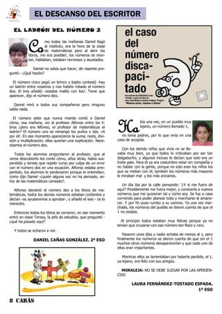 8 CABÁS
EL DESCANSO DEL ESCRITOR
Como todas las mañanas Daniel llegó
al instituto, era la hora de la clase
de matemáticas pero al abrir los
libros, ¡no era posible!, los números se mov-
ían, hablaban, estaban nerviosos y asustados.
Daniel no sabía que hacer, de repente pre-
guntó - ¿Qué hacéis?
El número cinco pegó un brinco y bajito contestó -hay
un ladrón entre vosotros y nos habéis robado el número
dos. El tres añadió -¡estaba malito con tos!. Tiene que
aparecer, dijo el número diez.
Daniel miró a todos sus compañeros pero ninguno
sabía nada.
El número siete que nunca miente contó a Daniel
cómo, esa mañana, vio al profesor Alfonso entre los li-
bros ¿pero era Alfonso, el profesor de matemáticas el
ladrón? El número uno se remangó los puños y dijo -¡A
por él!. En ese momento aparecieron la suma, resta, divi-
sión y multiplicación, ellas querían una explicación. Nece-
sitamos el número dos.
Todos los alumnos preguntaron al profesor, que al
verse descubierto les contó cómo, años atrás, había sus-
pendido y tenido que repetir curso por culpa de un error
con el número dos en una ecuación. Alfonso estaba arre-
pentido, los alumnos le perdonaron porque le entendían;
como dijo Daniel -¿quién alguna vez no ha pensado, es-
toy de las matemáticas cansado?.
Alfonso devolvió el número dos a los libros de ma-
temáticas, todos los demás números estaban contentos y
decían -os ayudaremos a aprobar-, y añadió el seis - os lo
merecéis.
Entonces todos los libros se cerraron, en ese momento
entró en clase Teresa, la jefa de estudios, que preguntó -
¿qué ha pasado aquí?
Y todos se echaron a reír.
DANIEL CAÑAS GONZÁLEZ. 2º ESO
EL LADRÓN DEL NÚMERO 2
Había una vez, en un pueblo muy
lejano, un número llamado 1,
no tenía padres, por lo que vivía en una
casa de acogida.
Con los demás niños que vivía no se lle-
vaba muy bien, ya que todos lo criticaban por ser tan
delgaducho, y algunos incluso le decían que solo era un
triste palo. Para él ya era costumbre estar sin compañía y
no hablar con la gente, porque no solo eran los niños los
que se metían con él, también los números más mayores
le miraban mal y los más ancianos.
Un día iba por la calle pensando: ‘¿Y si me fuera de
aquí? Posiblemente me fuera mejor, y conocería a nuevos
números que me quisieran tal y como soy. Se fue a casa
corriendo para poder planear todo y marcharse al amane-
cer. Y por fin puso rumbo a su camino. Ya una vez mar-
chado, los números del pueblo se dieron cuenta de que el
1 no estaba.
Al principio todos estaban muy felices porque ya no
tenían que cruzarse con ese número tan flaco y raro.
Pasaron unos días y nadie echaba de menos al 1, pero
finalmente los números se dieron cuenta de que sin el 1
muchos otros números desaparecerían y que cada uno de
ellos eran importantes.
Mientras ellos se lamentaban por haberle perdido, el 1,
ya lejano, era feliz con sus amigos.
MORALEJA: NO SE DEBE JUZGAR POR LAS APERIEN-
CIAS
LAURA FERNÁNDEZ-TOSTADO ESPADA.
1º ESO
 