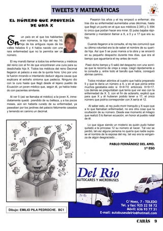 CABÁS 9
TWEETS Y MATEMÁTICAS
Enun país en el que los habitantes
eran números, la hija del rey 10,
hija de los antiguos reyes de los
valles helados 6 y 4 había nacido con una
rara enfermedad que no la permitía ser un
número.
El rey mandó llamar a todos los enfermeros y médicos
del reino con el fin de que encontraran una cura para su
desdichada hija X. Todos los médicos del reino Decimal
llegaron al palacio a eso de la quinta hora. Uno por uno
la fueron mirando e intentando deducir alguna causa que
explicara el extraño síntoma que padecía. Ninguno dio
con la cura hasta que llegó desde el lejano pueblo de
Ecuación un joven médico que, según él, ya había trata-
do con pacientes similares.
Al ver 5 (así se llamaba el médico) a la joven X, inme-
diatamente quedó prendido de su belleza, y a los pocos
meses, aún sin haberla curado de su enfermedad, ya
paseaban por los jardines del palacio felizmente casados
y teniendo en camino un decimal.
Pasaron los años y el rey empezó a enfermar; día
tras día su enfermedad aumentaba unas décimas, hasta
que llegó un punto en el que sus médicos 2,345 y 3, 694
lo único que podían hacer era mirar. El pulso bajaba rápi-
damente y mandaron llamar a X, a 5 y a 17 que era su
hijo.
Cuando llegaron a la consulta, el rey les comunicó que
su última voluntad era la de saber el nombre de su queri-
da hija. Así que 5 se puso manos a la obra y se encerró
en su pequeño despacho durante tres días, que era el
tiempo que aguantaría el rey antes de morir.
Pasó dicho tiempo y 5 salió del despacho con una sonri-
sa que le recorría de oreja a oreja. Llegó rápidamente a
la consulta y, entre todo el barullo que había, consiguió
abrirse camino.
Todos miraban atónitos al cuadro que había preparado
5 y que le daría un número a X, y en el que ponía entre
muchos garabatos esto: si 6+4=10 entonces X+5=17.
Los demás se preguntaban qué tenía que ver eso con la
enfermedad de X. 5, con el fin de aclararlo, explicó que
para que X y él hubieran podido tener a 17, el único
número que podría corresponder con X sería el 12.
Al saber esto, el rey pudo morir tranquilo y X supo que
a lo que llamaban enfermedad, no era otra cosa que la
ocultación de su número. Desde ese momento al milagro
que realizó 5 lo llaman ecuación, en honor al pueblo natal
de él.
Lo que sigue siendo un misterio es quién pudo haber
quitado a la princesa 12 su número al nacer. Tal vez se
perdió, tal vez alguna persona no quería que nadie supie-
se el nombre de la esposa del rey, tal vez era la vengan-
za de algún desgraciado…
PABLO FERNÁNDEZ DEL AMO.
1º ESO
.
EL NÚMERO QUE PROVENÍA
DE UNA X
Dibujo: EMILIO PILA PEDROCHE. BC1
 