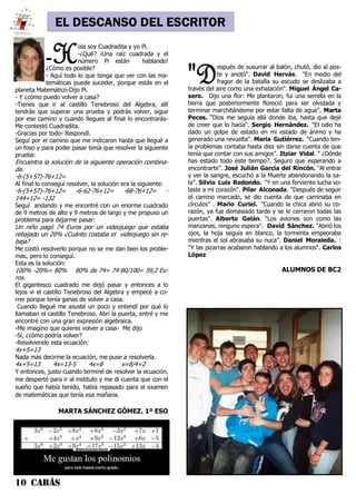 10 CABÁS
EL DESCANSO DEL ESCRITOR
"Después de susurrar al balón, chutó, dio al pos-
te y anotó". David Hervás. "En medio del
fragor de la batalla su escudo se deslizaba a
través del aire como una exhalación". Miguel Ángel Ca-
sero. Dijo una flor: Me plantaron, fui una semilla en la
tierra que posteriormente floreció para ser olvidada y
terminar marchitándome por estar falta de agua". Marta
Peces. “Dios me seguía allá donde iba, hasta que dejé
de creer que lo hacía". Sergio Hernández. "El odio ha
dado un golpe de estado en mi estado de ánimo y ha
generado una revuelta". María Gutiérrez. "Cuando ten-
ía problemas contaba hasta diez sin darse cuenta de que
tenía que contar con sus amigos". Itziar Vidal. “ ¿Dónde
has estado todo este tiempo?. Seguro que esperando a
encontrarte". José Julián García del Rincón. "Al entrar
y ver la sangre, escuchó a la Muerte abandonando la sa-
la”. Silvio Luis Redondo. "Y en una ferviente lucha vo-
laste a mi corazón". Pilar Alconada. "Después de seguir
el camino marcado, se dio cuenta de que caminaba en
círculos" . Mario Curiel. "Cuando la chica abrió su co-
razón, ya fue demasiado tarde y se le cerraron todas las
puertas". Alberto Galán. "Los aviones son como las
manzanas, ninguno espera". David Sánchez. "Abrió los
ojos, la hoja seguía en blanco, la tormenta empeoraba
mientras el sol abrasaba su nuca". Daniel Moraleda. :
"Y las pizarras acabaron hablando a los alumnos". Carlos
López
ALUMNOS DE BC2
-Hola soy Cuadradita y yo Pi.
-¿Qué? ¡Una raíz cuadrada y el
número Pi están hablando!
¿Cómo es posible?
- Aquí todo lo que tenga que ver con las ma-
temáticas puede suceder, porque estás en el
planeta Matemático-Dijo Pi.
- Y ¿cómo puedo volver a casa?
-Tienes que ir al castillo Tenebroso del Algebra, allí
tendrás que superar una prueba y podrás volver, sigue
por ese camino y cuando llegues al final lo encontrarás-
Me contestó Cuadradita.
-Gracias por todo- Respondí.
Seguí por el camino que me indicaron hasta que llegué a
un foso y para poder pasar tenía que resolver la siguiente
prueba:
Encuentra la solución de la siguiente operación combina-
da.
-6-(5+57)-76+12=
Al final lo conseguí resolver, la solución era la siguiente:
-6-(5+57)-76+12= -6-62-76+12= -68-76+12= -
144+12= -132
Seguí andando y me encontré con un enorme cuadrado
de 9 metros de alto y 9 metros de largo y me propuso un
problema para dejarme pasar:
Un niño pagó 74 Euros por un videojuego que estaba
rebajado un 20% ¿Cuánto costaba el videojuego sin re-
baja?
Me costó resolverlo porque no se me dan bien los proble-
mas, pero lo conseguí.
Esta es la solución:
100% -20%= 80% 80% de 74= 74·80/100= 59,2 Eu-
ros.
El gigantesco cuadrado me dejó pasar y entonces a lo
lejos vi el castillo Tenebroso del Algebra y empecé a co-
rrer porque tenía ganas de volver a casa.
Cuando llegué me asusté un poco y entendí por qué lo
llamaban el castillo Tenebroso. Abrí la puerta, entré y me
encontré con una gran expresión algebraica.
-Me imagino que quieres volver a casa- Me dijo
-Sí, ¿cómo podría volver?
-Resolviendo esta ecuación:
4x+5=13
Nada más decirme la ecuación, me puse a resolverla.
4x+5=13 4x=13-5 4x=8 x=8/4=2
Y entonces, justo cuando terminé de resolver la ecuación,
me desperté para ir al instituto y me di cuenta que con el
sueño que había tenido, había repasado para el examen
de matemáticas que tenía esa mañana.
MARTA SÁNCHEZ GÓMEZ. 1º ESO
 