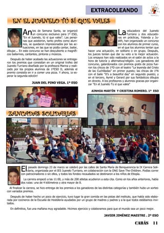 CABÁS 11
EXTRACOLEANDO
EN EL JUANELO TÚ SÍ QUE VALES
Antes de Semana Santa, se organizó
un concurso exclusivo para 1º ESO,
"En el Juanelo, tú sí que vales". Las perso-
nas que asistieron, tanto profes como alum-
nos, se quedaron impresionados por las ac-
tuaciones, en las que se podía cantar, bailar,
dibujar... En este concurso se han descubierto a magnífi-
cos bailarines, cantantes, pintores y músicos.
Después de haber acabado las actuaciones se entrega-
ron los premios que consistían en un original trofeo del
Juanelo Turriano diseñado por la profesora Marina y reali-
zado por los propios alumnos de 1ºESO D, además el
premio consistía en ir a comer una pizza. Y ahora, ¡a es-
perar la segunda edición!
JUAN DEL PINO VEGA. 1º ESO
Laeducadora del Juanelo
Turriano y dos educado-
ras en prácticas, Yolanda y Ju-
dith, han organizado un concurso
con los alumnos de primer curso,
en el que los alumnos tenían que
hacer una actuación, en solitario o en grupo. Después,
los jueces tenían que dar su voto a la mejor actuación.
Los ensayos han sido realizados en el salón de actos a la
hora de tutoría y alternativa/religión. Los ganadores del
concurso, galardonados con premios gratis de pizza fue-
ron los chicos de 1ºD con el teatro "La leyenda del Cristo
de las Cuchilladas" en primer puesto; las chicas de 1ºA
con el baile "It's a beautiful day" en segundo puesto; y
en el tercero, Aymé y Gerard por sus fantásticos dibujos
en directo. A los profesores y alumnos gracias por organi-
zar "En el Juanelo Tú sí que vales"
AINHOA MARTÍN Y CRISTINA ROMERO. 1º ESO
Elpasado domingo 23 de marzo se celebró por las calles de Santa María de Benquerencia la IX Carrera Soli-
daria, organizada por el IES Juanelo Turriano, en colaboración con la ONG Save The Children. Podías correr
con patrocinadores o sin ellos, y todos los fondos recaudados se destinaron a los niños de Etiopía.
La carrera empezó a las 11:00, y más de 200 atletas acudieron a esta cita. Como en los años anteriores, había
dos rutas: una de 4 kilómetros y otra mayor de 8.
Al finalizar la carrera, se hizo entrega de los premios a los ganadores de las distintas categorías y también hubo un sorteo
con variados premios.
Después de haber hecho un poco de ejercicio, tuvo lugar la gran comida en las pistas del instituto, que había sido elabo-
rada por cocineros de la Escuela de Hostelería ayudados por un grupo de madres y padres y a la que todos estábamos invi-
tados.
En definitiva, fue una mañana muy agradable. Hicimos ejercicio y colaboramos para que el mundo sea un poco mejor.
JAVIER JIMÉNEZ MAESTRE . 2º ESO
ZANCADAS SOLIDARIAS
 