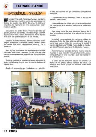 12 CABÁS
EXTRACOLEANDO
INCREÍBLE,… BERLÍN
¡¡¡Increíble!!! Ya pasó. Parece que fue ayer cuando les
entregamos a nuestros padres las opciones para el
destino de nuestro viaje de fin de curso. El destino no
importaba. Lo importante era irnos todos juntos y pasár-
noslo en grande.
La cuestión era juntar dinero. Vendimos de todo; pa-
peletas, colonias, polvorones… Nuestros amigos y conoci-
dos nos veían venir y salían aterrorizados. No les dejába-
mos ni un solo céntimo de euro en sus bolsillos.
Después de tanto deliberar, Berlín surgió como ciudad
elegida. El lugar del “Encuentro Juanelo Turriano”. Salida
en autobús a las 12:00. Despedida de padres y…. ¡a la
aventura!
Para algunos de nosotros era la primera vez que viajá-
bamos en avión. Entre caramelos, chicles, música y mira-
das nerviosas despegamos para disfrutar de un viaje inol-
vidable.
Nuestras maletas no estaban cargadas solamente de
jersey, sudaderas y abrigos; sino de muchas ilusiones de
pasarlo bien.
Desde el aeropuerto nos trasladaron en autobús
al hotel. Ya sabíamos con qué compañeros compartíamos
habitación.
La primera noche no dormimos. Dimos la lata por los
pasillos y habitaciones.
En ese momento las profes que nos acompañaron fue-
ron conscientes de la aventura en la que se habían em-
barcado.
Diez horas fueron las que dormimos durante los 4
días, no queríamos perdernos ni un solo minuto de nues-
tro viaje.
La ciudad, muy organizada. Los metros no estaban tan
saturados…Todos los días salíamos del hotel muy tem-
prano para recorrer todos los museos de la ciudad. Y
cuando digo todos, es TODOS: Museo Judío, la Hambur-
ger Bahnof Museum, galerías en la Isla de los Museos…
Terminamos muy cansados de tanto museo, pero dis-
frutando de cada instante, no queríamos dormir, deseá-
bamos disfrutar de cada segundo`` este era nuestro via-
je de fin de curso´´.
El último día nos dedicamos a hacer las compras. Las
manos de las profes estaban repletas de bolsas. Las
nuestras más vacías ya que no teníamos tanto dinero
para gastar.
 
