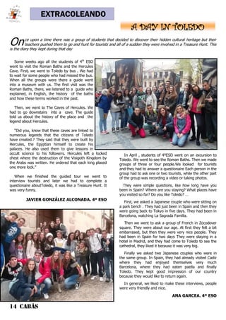 14 CABÁS
EXTRACOLEANDO
A DAY IN TOLEDO
Some weeks ago all the students of 4th
ESO
went to visit the Roman Baths and the Hercules
Cave. First, we went to Toledo by bus . We had
to wait for some people who had missed the bus.
When all the groups were there a guide went
into a museum with us. The first visit was the
Roman Baths, there, we listened to a guide who
explained, in English, the history of the baths
and how these terms worked in the past.
Then, we went to The Caves of Hercules. We
had to go downstairs into a cave. The guide
told us about the history of the place and the
legend about Hercules.
“Did you, know that these caves are linked to
numerous legends that the citizens of Toledo
have created.? They said that they were built by
Hercules, the Egyptian himself to create his
palaces. He also used them to give lessons in
occult science to his followers. Hercules left a locked
chest where the destruction of the Visigoth Kingdom by
the Arabs was written. He ordered that each king placed
one more lock.”
When we finished the guided tour we went to
interview tourists and later we had to complete a
questionaire aboutToledo, it was like a Treasure Hunt. It
was very funny.
JAVIER GONZÁLEZ ALCONADA. 4º ESO
In April , students of 4ºESO went on an excursion to
Toledo. We went to see the Roman Baths. Then we made
groups of three or four people.We looked for tourists
and they had to answer a questionaire Each person in the
group had to ask one or two tourists, while the other part
of the group was recording a video or taking photos.
They were simple questions, like how long have you
been in Spain? Where are you staying? What places have
you visited so far? Do you like Toledo? …
First, we asked a Japanese couple who were sitting on
a park bench . They had just been in Spain and then they
were going back to Tokyo in five days. They had been in
Barcelona, watching La Sagrada Familia.
Then we went to ask a group of French in Zocodover
square. They were about our age. At first they felt a bit
embarrased, but then they were very nice people. They
had been in Spain for two days They were staying in a
hotel in Madrid, and they had come to Toledo to see the
cathedral, they liked it because it was very big.
Finally we asked two Japanese couples who were in
the same group. In Spain, they had already visited Cadiz
where they had enjoyed themselves very much
Barcelona, where they had eaten paella and finally
Toledo. They kept good impression of our country
because they would like to return again.
In general, we liked to make these interviews, people
were very friendly and nice.
ANA GARCEA. 4º ESO
Once upon a time there was a group of students that decided to discover their hidden cultural heritage but their
teachers pushed them to go and hunt for tourists and all of a sudden they were involved in a Treasure Hunt. This
is the diary they kept during that day
 