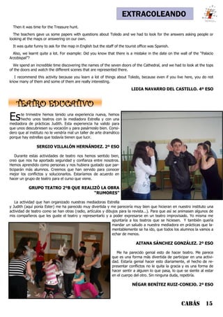EXTRACOLEANDO
Then it was time for the Treasure hunt.
The teachers gave us some papers with questions about Toledo and we had to look for the answers asking people or
looking at the maps or answering on our own.
It was quite funny to ask for the map in English but the staff of the tourist office was Spanish.
Also, we learnt quite a lot. For example: Did you know that there is a mistake in the date on the wall of the “Palacio
Arzobispal”?
We spend an incredible time discovering the names of the seven doors of the Cathedral, and we had to look at the tops
of the doors and watch the different scenes that are represented there.
I recommend this activity because you learn a lot of things about Toledo, because even if you live here, you do not
know many of them and some of them are really interesting.
LIDIA NAVARRO DEL CASTILLO. 4º ESO
CABÁS 15
Este trimestre hemos tenido una experiencia nueva, hemos
hecho unos teatros con la mediadora Estrella y con una
mediadora de prácticas Judith. Esta experiencia ha valido para
que unos descubriesen su vocación y para pasárnoslo bien. Consi-
dero que al instituto no le vendría mal un taller de arte dramático
porque hay estrellas que todavía tienen que lucir.
SERGIO VILLALÓN HERNÁNDEZ. 2º ESO
Durante estas actividades de teatro nos hemos sentido bien,
creo que nos ha aportado seguridad y confianza entre nosotros.
Hemos aprendido como personas y nos hubiera gustado que par-
ticiparán más alumnos. Creemos que han servido para conocer
mejor los conflictos y solucionarlos. Estaríamos de acuerdo en
hacer un grupo de teatro para el curso que viene.
GRUPO TEATRO 2ºB QUE REALIZÓ LA OBRA
“RUMORES”
La actividad que han organizado nuestras mediadoras Estrella
y Judith (aquí ponía Ester) me ha parecido muy divertida y me parecería muy bien que hicieran en nuestro instituto una
actividad de teatro como se han otras (radio, artículos y dibujos para la revista...). Para que así se animasen algunos de
mis compañeros que les guste el teatro y representarlo y a poder expresarse en un teatro improvisado. Yo misma me
apuntaría a los teatros que se hiciesen. Y también quería
mandar un saludo a nuestra mediadora en prácticas que la-
mentablemente se ha ido, que todos los alumnos la vamos a
echar de menos.
AITANA SÁNCHEZ GONZÁLEZ. 2º ESO
Me ha parecido genial esto de hacer teatro. Me parece
que es una forma más divertida de participar en una activi-
dad. Estaría genial hacer esto diariamente, el hecho de re-
presentar conflictos no le quita la gracia y es una forma de
hacer sentir a alguien lo que pasa, lo que se siente al estar
en el cuerpo del otro. Sin ninguna duda, repetiría.
NÉGAR BENÍTEZ RUIZ-CONEJO. 2º ESO
TEATRO EDUCATIVO
 