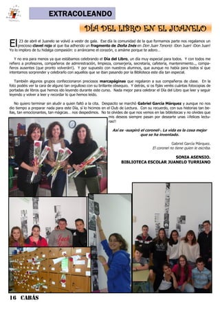 16 CABÁS
EXTRACOLEANDO
El23 de abril el Juanelo se volvió a vestir de gala. Ese día la comunidad de la que formamos parte nos regalamos un
precioso clavel rojo al que iba adherido un fragmento de Doña Inés en Don Juan Tenorio: ¡Don Juan! ¡Don Juan!
Yo lo imploro de tu hidalga compasión: o arráncame el corazón, o amáme porque te adoro…
Y no era para menos ya que estábamos celebrando el Día del Libro, un día muy especial para todos. Y con todos me
refiero a profesores, compañeros de administración, limpieza, conserjería, secretaría, cafetería, mantenimiento.., compa-
ñeros ausentes (que pronto volverán!). Y por supuesto con nuestros alumnos, que aunque no había para todos sí que
intentamos sorprender y celebrarlo con aquellos que se iban pasando por la Biblioteca este día tan especial.
También algunos grupos confeccionaron preciosos marcapáginas que regalaron a sus compañeros de clase. En la
foto podéis ver la cara de alguno tan orgulloso con su brillante obsequio. Y detrás, si os fijáis veréis cuántas fotocopias de
portadas de libros que hemos ido leyendo durante este curso. Nada mejor para celebrar el Día del Libro que leer y seguir
leyendo y volver a leer y recordar lo que hemos leído.
No quiero terminar sin aludir a quien faltó a la cita. Despacito se marchó Gabriel García Márquez y aunque no nos
dio tiempo a preparar nada para este Día, sí lo hicimos en el Club de Lectura. Con su recuerdo, con sus historias tan be-
llas, tan emocionantes, tan mágicas… nos despedimos. No te olvides de que nos vemos en las bibliotecas y no olvides que
mis deseos siempre pasan por desearte unas ¡¡felices lectu-
ras!!
Así es -suspiró el coronel-. La vida es la cosa mejor
que se ha inventado.
Gabriel García Márquez.
El coronel no tiene quien le escriba.
SONIA ASENSIO.
BIBLIOTECA ESCOLAR JUANELO TURRIANO
DÍA DEL LIBRO EN EL JUANELO
 