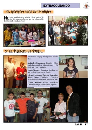EXTRACOLEANDO
CABÁS 17
Nuestro agradecimiento a Luisa y Ana, madres de
dos de nuestros alumnos por su colaboración
desinteresada y su buen hacer.
EL RECREO MÁS SOLIDARIO
Y EL PREMIO ES PARA...
De arriba a abajo y de izquierda a dere-
cha:
Alejandro Esperanza: Ganador Olim-
piada Provincial de Matemáticas. 1º Ci-
clo ESO. Fase Provincial.
Marta Sánchez: Ganadora absoluta tor-
neo ajedrez intercentros Toledo.
Michael Moscoso, Eugenio Aparicio y
Diego Soto: Finalistas Concurso
“Embarazos no deseados” del SESCAM.
Franco Almirón: Cuarto clasificado
Concurso dibujo “donación de órganos”
 