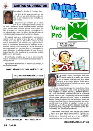 18 CABÁS
CARTAS AL DIRECTOR
Estimado Director, me dirijo a usted para
opinar acerca de la norma que prohíbe
el uso de móviles en el instituto. A mí perso-
nalmente la prohibición del uso de los apara-
tos electrónicos en el instituto me parece justa
e injusta a la vez.
En teoría todos usamos aparatos electrónicos, tanto
alumnos como profesores y esta norma pienso que está
más dirigida al uso de los móviles y, hablando de móvi-
les, todos los alumnos coincidimos en que es totalmente
injusta, debido a que a todos nos gusta estar conectados
con el mundo mediante el móvil usando el whatsApp,
Twitter, Tuenti, Instagram, etc. La prohibición pienso que
se debe más al uso durante las clases, puesto que provo-
ca distracciones y también a escuchar música con los
auriculares, y en este uso durante las clases mucha gen-
te piensa que es justa porque les molesta lo dicho ante-
riormente y les distrae de alguna forma.
Dicha norma, como todas, tiene sus pros y sus contras
y llevan a un gran debate entre alumnos y profesores;
debate que no conduce a nada y en el que es difícil to-
mar acuerdos, esta es al menos mi opinión.
EDGAR RIERA TERÁN. 3º ESO
Estimado/a Sr. Director D. Fernando Llop:
Me dirijo a Ud. para expresarle mi opi-
nión sobre el uso de teléfonos móviles de-
ntro de las instalaciones del Instituto Jua-
nelo Turriano.
En primer lugar considero que la utiliza-
ción de las tecnologías móviles dentro de
las aulas y del recinto escolar presenta aspectos negativos
como, su utilización en clase, ya que esto conlleva una
falta de respeto por parte del alumno y una distracción,
no solamente para quien lo utiliza, sino también para el
resto de compañeros que se encuentran en el aula.
En segundo lugar y en contraposición a las anteriores
razones existe un punto a favor del uso de teléfonos
móviles o no tanto del uso del teléfono sino de la pose-
sión de éste debido a que pueden surgir urgencias tras la
salida de los alumnos al exterior en los trayectos de ida y
venida al instituto. Por otra parte en caso de accidente de
extrema urgencia, por parte de alumnos o profesores, en
zonas del patio o el pabellón, alejadas de zona de secre-
taría; el uso del móvil para llamar a emergencias también
podría ser de gran ayuda.
En conclusión, considero que el uso de los móviles de-
ntro de las instalaciones del instituto es necesario solo en
casos puntuales.
Agradeciendo de antemano su atención y su tiempo, le
saluda atentamente.
DAVID SÁNCHEZ-VICENTE MUÑOZ. 3º ESO
C/ Río Alberche, 50
Tfno 925 24 10 01
c/ Río Alberche, 50 Tfno 925 23 01 79
Dibujo: FRANCO ALMIRÓN. 1º ESO
 