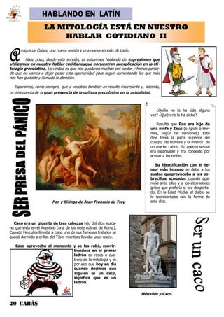 20 CABÁS
HABLANDO EN LATÍN
Amigos de Cabás, una nueva revista y una nueva sección de Latín.
Hace poco, desde esta sección, os estuvimos hablando de expresiones que
utilizamos en nuestro hablar cotidianoyque encuentran suexplicación en la Mi-
tología grecolatina. La verdad es que nos quedaron muchas por contar y hemos pensa-
do que no vamos a dejar pasar esta oportunidad para seguir comentando las que más
nos han gustado y llamado la atención.
Esperamos, como siempre, que a vosotros también os resulte interesante y, además,
os deis cuenta de la gran presencia de la cultura grecolatina en la actualidad.
LA MITOLOGÍA ESTÁ EN NUESTRO
HABLAR COTIDIANO II
¿Quién no lo ha sido alguna
vez? ¿Quién no lo ha dicho?
Resulta que Pan era hijo de
una ninfa y Zeus (o Apolo o Her-
mes, según las versiones). Este
dios tenía la parte superior del
cuerpo de hombre y la inferior de
un macho cabrío. Su apetito sexual
era incansable y era conocido por
acosar a las ninfas.
Su identificación con el te-
mor más intenso se debe a los
sustos queprovocaba a las po-
brecillas acosadas cuando apa-
recía ante ellas y a los aterradores
gritos que profería si era desperta-
do. En la Edad Media, al diablo se
le representaba con la forma de
este dios.
Caco era un gigante de tres cabezas hijo del dios Vulca-
no que vivía en el Aventino (una de las siete colinas de Roma).
Cuando Hércules llevaba a cabo uno de sus famosos trabajos se
quedó dormido a orillas del Tíber mientras llevaba unas reses.
Caco aprovechó el momento y se las robó, convir-
tiéndose en el primer
ladrón de reses o cua-
trero de la mitología y es
por eso que hoy en día
cuando decimos que
alguien es un caco,
significa que es un
ladrón.
Pan y Siringa de Jean Francois de Troy
Hércules y Caco.
 