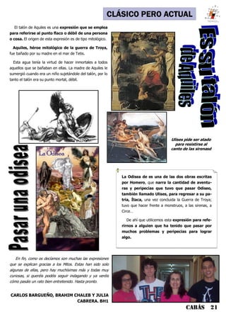CABÁS 21
CLÁSICO PERO ACTUAL
La Odisea de es una de las dos obras escritas
por Homero, que narra la cantidad de aventu-
ras y peripecias que tuvo que pasar Odiseo,
también llamado Ulises, para regresar a su pa-
tria, Ítaca, una vez concluida la Guerra de Troya;
tuvo que hacer frente a monstruos, a las sirenas, a
Circe…
De ahí que utilicemos esta expresión para refe-
rirnos a alguien que ha tenido que pasar por
muchos problemas y peripecias para lograr
algo.
En fin, como os decíamos son muchas las expresiones
que se explican gracias a los Mitos. Estas han sido solo
algunas de ellas, pero hay muchísimas más y todas muy
curiosas, si queréis podéis seguir indagando y ya veréis
cómo pasáis un rato bien entretenido. Hasta pronto.
CARLOS BARGUEÑO, BRAHIM CHALEB Y JULIA
CABRERA. BH1
El talón de Aquiles es una expresión que se emplea
para referirse al punto flaco o débil de una persona
o cosa. El origen de esta expresión es de tipo mitológico.
Aquiles, héroe mitológico de la guerra de Troya,
fue bañado por su madre en el mar de Tetis.
Esta agua tenía la virtud de hacer inmortales a todos
aquellos que se bañaban en ellas. La madre de Aquiles le
sumergió cuando era un niño sujetándole del talón, por lo
tanto el talón era su punto mortal, débil.
Ulises pide ser atado
para resistirse al
canto de las sirenasd
 