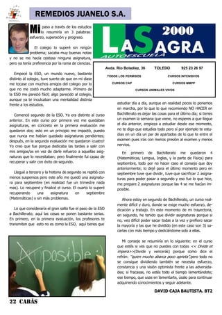 22 CABÁS
REMEDIOS JUANELO S.A.
Mipaso a través de los estudios
lo resumiría en 3 palabras:
esfuerzo, superación y progreso.
El colegio lo superé sin ningún
problema; sacaba muy buenas notas
y no se me hacía costosa ninguna asignatura,
pero ya tenía preferencia por la rama de ciencias.
Empecé la ESO, un mundo nuevo, bastante
distinto al colegio, tuve suerte de que en mi clase
me tocase con muchos amigos del colegio por lo
que no me costó mucho adaptarme. Primero de
la ESO me pareció fácil; algo parecido al colegio,
aunque ya te inculcaban una mentalidad distinta
frente a los estudios.
Comencé segundo de la ESO. Ya era distinto al curso
anterior. En este curso por primera vez me quedaban
asignaturas, en concreto en la primera evaluación me
quedaron dos; esto en un principio me impactó, puesto
que nunca me habían quedado asignaturas pendientes;
después, en la segunda evaluación me quedaron ¡cuatro!
Yo creo que fue porque dedicaba las tardes a salir con
mis amigos/as en vez de darle refuerzo a aquellas asig-
naturas que lo necesitaban; pero finalmente fui capaz de
recuperar y salir con éxito de segundo.
Llegué a tercero y la historia de segundo se repitió con
menos suspensos pero este año me quedó una asignatu-
ra para septiembre (en realidad fue un trimestre nada
mas). Lo recuperé y finalicé el curso. El cuarto lo superé
recuperando una asignatura en septiembre
(Matemáticas) y sin más problemas.
Lo que consideraría el gran salto fue el paso de la ESO
a Bachillerato; aquí las cosas se ponen bastante serias.
En primero, en la primera evaluación, los profesores te
transmiten que esto no es como la ESO, aquí tienes que
Avda. Río Boladiez, 36 TOLEDO 925 23 26 97
TODOS LOS PERMISOS CURSOS INTENSIVOS
CURSOS CAP CURSOS MMPP
CURSOS ANIMALES VIVOS
estudiar día a día, aunque en realidad pocos lo ponemos
en marcha, por lo que lo que recomiendo NO HACER en
Bachillerato es dejar las cosas para el último día; si tienes
un examen la semana que viene, no esperes a que llegue
el día anterior, empieza a estudiar desde ese momento,
no te digo que estudies todo pero sí por ejemplo te estu-
dias en un día un par de apartados de lo que te entre el
examen pues irás con menos presión al examen y menos
nervios.
En primero de Bachillerato me quedaron 4
(Matemáticas, Lengua, Ingles, y la parte de Física) para
septiembre, todo por no hacer caso al consejo que doy
anteriormente; lo dejé para el último momento pero en
septiembre tuve que dividir, tuve que sacrificar 2 asigna-
turas para poder pasar a segundo y eso fue lo que hice,
me prepare 2 asignaturas porque las 4 se me hacían im-
posible.
Ahora estoy en segundo de Bachillerato, un curso real-
mente difícil y duro, donde se exige mucho esfuerzo, de-
dicación y trabajo. En este momento de mi trayectoria,
en segundo, he tenido que dividir asignaturas porque si
no, veo difícil poder sacar todas a la vez y prefiero sacar
la mayoría y las que he dividido (en este caso son 3) sa-
carlas con más tiempo y dedicándome solo a ellas.
Mi consejo se resumiría en lo siguiente: en el curso
que estés si ves que no puedes con todas << Divide et
impera>>(Divide y vencerás) porque como dice el
refrán: ‘’quien mucho abarca poco aprieta’’,pero todo no
se consigue dividiendo también se necesita esfuerzo,
constancia y una visión optimista frente a las adversida-
des; si fracasas, no estés todo el tiempo lamentándote;
ese tiempo, que usas en lamentarte, úsalo para continuar
adquiriendo conocimientos y seguir adelante.
DAVID CAJA BAUTISTA. BT2
 