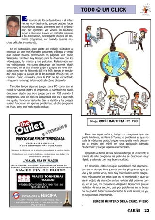 CABÁS 23
TODO @ UN CLICK
El mundo de los ordenadores y el inter-
net es muy fascinante, ya que puedes hacer
muchísimas cosas diferentes con el ordena-
dor, por ejemplo: Ver videos en Youtube,
jugar a diversos juegos en infinitas paginas
a tu disposición, descargarte música de dis-
tintos programas, ver cuando quieras mu-
chas películas y series etc.
En mi ordenador, gran parte del trabajo lo dedico al
instituto ya que nos mandan bastantes trabajos y tengo
que buscar mucha información en páginas web como
Wikipedia; también hay tiempo para la diversión con los
videojuegos, la música y las películas. Relacionado con
los videojuegos me suelo descargar de internet algún
emulador, en el que puedes jugar a juegos de otras con-
solas como son la Nintendo DS y la PSP, tengo un emula-
dor para jugar a juegos de la DS llamado WinDS Pro; en
cambio, como emulador para la PSP no he encontrado
ninguno y no tengo información de cómo obtenerlo.
También tengo algunos juegos para PC como son el
Need for Speed Shift y el Imperivm II, también me suelo
descargar algún que otro juego para mi PS3 usando 2
programas, uno de ellos es Jdownload que es el que más
me gusta, funciona bastante bien y rápido y los juegos
suelen funcionar sin apenas problemas; el otro programa
es Vuze, pero ese no lo suelo utilizar.
Para descargar música, tengo un programa que me
gusta bastante, se llama I-Tunes, el problema es que no
toda la música es gratis, la que no es gratis me la descar-
go a través del móvil en una aplicación llamada
“Tubemate” y luego la paso al ordenador.
Respecto al tema de las películas tengo el U-torrent; a
través de este programa las películas se descargan muy
rápido y además con muy buena calidad.
En resumen, esto es lo que suelo hacer con el ordena-
dor en mi tiempo libre y estos son los programas que yo
uso y no tienen virus, pero hay muchísimos otros progra-
mas más aparte de estos que os he nombrado y que ya
serán objeto de atención en las revistas del próximo cur-
so, en el que, mi compañero Alejandro Borrachina (usual
redactor de esta sección, que por problemas en su brazo
no ha podido hacer la colaboración de esta revista) o yo,
os seguiremos informando.
SERGIO RENTERO DE LA CRUZ. 3º ESO
.
Dibujo: ROCÍO BAUTISTA . 3º ESO
 
