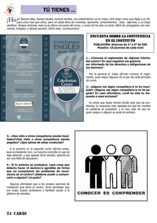 24 CABÁS
TÚ TIENES ...
¡Hola! Buenos días, buenas tardes, buenas noches, nos presentamos ya en mayo, otro largo curso que llega a su fin,
para unos mas que otros, pero sin duda lleno de vivencias, opiniones, conocimientos, risas, lágrimas, y un largo
etcétera. Amigos lectores, esta es la última encuesta del curso, y como tal ha sido un tanto difícil de compaginar con exá-
menes, trabajos, y demás asuntos. Dicho esto, ¡comencemos!
1.- ¿Conoces el reglamento de régimen interior
del centro? En caso negativo ¿te gustaría
ser informado de los derechos y obligaciones de
los alumnos?
Por lo general sí, todos afirman conocer el regla-
mento, pues según algunos Es el pan de cada principio
de curso.
2.- ¿Alguna vez algún compañero/a te ha insul-
tado? ¿Alguna vez algún compañero/a te ha pe-
gado? En caso afirmativo, ¿cuál ha sido tu res-
puesta a esas acciones?
Es obvio que todos hemos tenido este tipo de pro-
blemas, la respuesta mas repetida era que los insultos
en palabras se quedaban, y el raro caso de que al-
guien pegue a alguien se avisó al profesor.
3.- ¿Has visto a otros compañeros siendo insul-
tados?¿Has visto a otros compañeros siendo
pegados? ¿Qué opinas de estas conductas?
A lo primero sí, lo segundo como dijimos antes,
pues es bastante raro. La mayoría coincidía en que es
algo absurdo, y que apenas tiene sentido, además de
ser una falta de educación.
4.- Si lo anterior se produjera, ¿qué crees que
debería hacer el alumno/a agredido de forma
que no aumentaran los problemas de convi-
vencia en el Centro? ¿Debería acudir a comuni-
carlo a alguien? ¿A quién?
Algunos afirmaban que a los propios alumnos de
mediación que tiene el centro, otros pensaban que
era mejor buscar profesores o también acudir a la
jefatura de estudios.
ENCUESTA SOBRE LA CONVIVENCIA
EN EL INSTITUTO
POBLACIÓN: Alumnos de 1º y 4º de ESO
Muestra: 10 alumnos de cada nivel
 