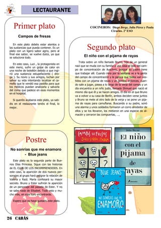 26 CABÁS
LECTAURANTE
Primer plato
Campos de fresas
En este plato debéis estar atentos a
las sustancias que pueda contener. Es un
plato con un ligero sabor agrio, pero al
final ese sabor, se vuelve dulce, ya que
se soluciona todo.
En este caso, Luci , la protagonista en
este menú, sufre un golpe de calor en
una noche de botellón debido a que ingi-
rió una sustancia estupefaciente ( dro-
ga ). Su novio y sus amigos, luchan por
salvar su vida intentando localizar el ca-
mello que le vendió esa pastilla para que
los médicos puedan analizarla y salvarla
del coma que padece en esos momentos
en el hospital.
Si queréis acabaros este plato, ya sab-
éis en el restaurante tenéis el final, lo
mejor.
Segundo plato
El niño con el pijama de rayas
Trata sobre un niño llamado Bruno, hijo de un general
nazi que se muda con su familia a una casa al lado del cam-
po de concentración de Auschviz, porque su padre tiene
que trabajar allí. Cuando mira por la ventana ve a la gente
del campo de concentración y le parece que todos van ves-
tidos con un pijama de rayas y un gorrito; entonces, cuan-
do sale a jugar, pasea a lo largo de la verja del campo y un
día encuentra a un niño judío, llamado Shmuel que nació el
mismo día que él y se hacen amigos. El día en el que Bruno
va a volver a su casa de Berlín, ambos deciden verse juntos
y Bruno se mete al otro lado de la verja y se pone un pija-
ma de rayas para camuflarse. Buscando a su padre, sonó
una alarma y unos soldados formaron un corro alrededor de
ellos y se los llevaron, los metieron en una especie de al-
macén y cerraron las compuertas, …,
Postre
No sonrías que me enamoro
- Blue jeans
Este plato es la segunda parte de Bue-
nos Días Princesa. Sigue con las historias
de EL CLUB DE LOS INCOMPRENDIDOS. En
este caso, la aparición de dos nuevos per-
sonajes al grupo hará peligrar la relación de
Valeria y Raúl. María confesará su mayor
secreto. Bruno y Ester sufrirán la aparición
de un personaje del pasado de Ester. Y no
se sabe nada de Elísabet. Todo esto y mu-
cho más, en este libro encontrarás.
Espero que os haya gustado este plato.
COCINEROS: Diego Jorge, Julia Pérez y Paula
Ciruelos. 2º ESO
 