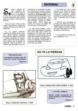 NO TE LO PIERDAS
EDITORIAL
LA FP DEL JUANELO
Nuestro amplio escaparate de
ciclos formativos. Una formación
de futuro
Página 4
TODO @ UN CLICK
Los mejores consejos para do-
minar las “nuevas” tecnologías.
Página 23
Se
ñores y señoras, da-
mas y caballeros, chi-
cos y chicas tengo el
honor de presentarles
una vez más la gran revista Cabás,
la revista donde todo cabe, nuestras
ideas, las vuestras, las de otros, las
de todos.
Esta es la gran revista, la gran
revista Cabás donde el espíritu del
Juanelo se funde con la magia de la
solidaridad.
Por sus páginas desfilarán:
magníficos escritores, sabios cronis-
tas , atletas solidarios, intrépidos
periodistas que asaltan y entrevistan
a turistas, buscadores de tesoros,
poetas, actores de leyenda, especta-
dores clásicos que se deleitan en
Segóbriga. viajeros berlineses y ex
alumnos que nos hablan de sus ex-
periencias en la universidad. No pode-
mos olvidarnos de nuestros maravillo-
sos actores, bailarinas contorsionistas y
cantantes de Tú sí que vales, un sor-
prendente espectáculo donde los alum-
nos demuestran sus habilidades. Tam-
poco podemos olvidarnos de nuestro
gran ilustrador y escritor de cómics,
nuestro audaz Daniel Tejada que
número tras número nos deleita con
sus aventuras en Zombie Attack.
En este número también encon-
trarán cosas sorprendentes, inimagina-
bles, nunca vistas antes: cuentos ma-
temáticos Sí, han leído bien, cuentos
matemáticos ¿o acaso piensan que las
mates están reñidas con la literatura?
Entre sus páginas escondido encon-
trarán al inigualable, al insuperable, al
maravilloso Siul Odajiha sin el cual na-
da de esto sería posible.
Y no olviden que, tras un breve
descanso en el Rincón del Escritor,
podrán reponer fuerzas en nuestro
maravilloso Lectaurante. Dejénse
aconsejar por nuestros grandes coci-
neros y reposteros. No se arrepen-
tirán.
Y antes de cerrar sus páginas un
recuerdo para Gabriel ese mago de
las palabras que nos acaba de dejar.
Todos aquellos que hacemos posible
que esta revista salga una vez más
les desean una feliz lectura.
Y sin más dilación con todos uste-
des: CABÁÁAAAS !!!!!!!!!
CABÁS 1
Dibujo: LAURA DEL CASTILLO. 3º ESO
Dibujo: SERGIO RUÍZ LÓPEZ-TRIVIÑO. 2º ESO
 