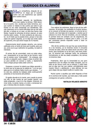 30 CABÁS
QUERIDOS EX-ALUMNOS
Hola compañeros, después de ce-
rrar mi etapa por el Juanelo,
vuelvo con una experiencia que aportar
para vuestro futuro.
Terminado segundo de bachillerato,
como bien sabéis, la dichosa PAEG llama-
ba a la puerta. Una prueba que todos tememos, aun-
que cuando la realizas te das cuenta que todo lo que
temías no era nada comparado con bachillerato. Son
solo exámenes con la misma dificultad que los del resto
del año, e incluso en mi caso, yo diría que fueron más
fáciles. Cuando te enfrentas al primer examen, el resto
marcha sobre ruedas. El único problema de esta prue-
ba es el miedo que la puedas tener, porque si has sido
capaz de superar segundo, ya no digo que serás capaz
de superarla, sino que serás incapaz de no hacerlo.
Posteriormente decidí estudiar derecho, una carrera
calificada como un tanto de locos por la gente, pero aun
así, como era lo que realmente me gustaba, no dudé en
intentarlo.
El primer día de universidad, como en todos sitios,
una presentación en la que todo es tan formal y serio
que te sientes como “amenazado”. Sin embargo, esto
es solo un pequeño susto. Llegas a clase el primer día,
un poco perdido sin conocer a nadie, y rápidamente
haces amigos porque todos están como tú.
Empiezas a conocer la materia que debes aprender y
lo único que se te pasa por la cabeza es: “y yo me que-
jaba que en el instituto había mucho que estudiar… “, y
no solo eso, además los trabajos están continuamente
presentes en las lecciones del profesor.
El agobio abunda en la mente, pero cuando te pones
con ello, te das cuenta de que puedes hacerlo, que
estás preparado, y que tú lo has elegido. Entonces, sin
mirar atrás, te pones manos a la obra y comienzas lar-
gos e intensos días de estudio y trabajo.
Tras realizar los exámenes, llega la hora de las califi-
caciones. Al principio, los resultados te frustran porque,
al no conocer el formato de examen, ni la forma de co-
rrección, son más bajos de lo esperado y sientes que el
esfuerzo no sirvió. Pero de inmediato, una vez realizada
la primera toma de contacto con las asignaturas, los
resultados empiezan a mejorar poco a poco, y lo que
por momentos parecía imposible vuelve a estar en
nuestras manos.
Otro de los cambios a los que hay que acostumbrase
es a los horarios, ya no tenemos recreo ni cincuenta
minutos de clase, ahora las clases duran una hora y dos
horas, pero tranquilos no es tan duro, esto tiene venta-
jas, no tenemos que madrugar tanto, los profesores
normalmente no dan las clases completas y los viernes
no tenemos clase.
Finalmente, decir que la Universidad es una gran
experiencia que me alegro de haber escogido, que no
todo es tan oscuro como nos lo enfocan, y sobre todo
que es algo que hay que realizar, principalmente para
nuestro futuro y satisfacción, y para disfrutar de una
gran etapa más que dejará huella en nuestra vida.
Mucha suerte a aquellos que estén llegando al final
de la aventura del Juanelo, que todo pasa y todo puede
conseguirse con ganas y esfuerzo.
NATALIA VELASCO ARROYO
 