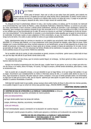CABÁS 31
PRÓXIMA ESTACIÓN: FUTURO
El CENTRO DE DIA DE ATENCIÓN A LA FAMILIA Y ADOLESCENCIA te ofrece la
posibilidad de realizar las siguientes actividades de manera gratuita:
-CON LOS ADOLESCENTES:
-un lugar donde podéis hacer las tareas del instituto.
-juegos, dinámicas, deportes, excursiones, manualidades..
-CON LAS FAMILIAS:
A nivel individualizado: apoyo y orientación en la educación de vuestros hijos/as
A nivel grupal: creando grupos de padres y madres para apoyaros y orientaros con la educación de vuestros hijos/as
CENTRO DE DÍA DE ATENCIÓN A LA FAMILIA Y ADOLESCENCIA
DIRECCION: C/ RIO BULLAQUE, Nº 24, 45007 TOLEDO
(BAJOS CENTRO SOCIAL)
¡HOLA A TODOS!
¡Cómo pasa el tiempo!. Hace casi un año ya que estoy fuera del Juanelo, pero todavía me
acuerdo de los nervios y el agobio que tenía por estas fechas ante la selectividad. Os deseo mucha suerte a
todos, controlar los nervios y aunque ya lo habréis oído mucho a lo largo del curso..¡¡.Luego no es para tan-
to!! y os lo aseguro, después de esto, viene el mejor verano de vuestras vidas.
Yo, después de hacer la selectividad, obtener mi nota, y dar muchas vueltas a la cabeza, por fin me decidí, me matriculé
en la Universidad Rey Juan Carlos de Madrid, y estoy estudiando Publicidad y Relaciones Públicas. La carrera es una pasa-
da. Estoy aprendiendo a hacer anuncios y demás piezas publicitarias, además de aprender a usar estrategias y tácticas de
Marketing, para conseguir que vosotros compréis lo que veis anunciado en la TV, lo que escucháis en la radio, o lo que veis
en los carteles que os vais encontrando por la calle. Mi carrera se resume en una frase "La Publicidad es el arte de conven-
cer a los consumidores". Yo he descubierto mi vocación y os la recomiendo a todos aquellos que os guste la comunicación y
la creatividad. Al principio cuesta un poco adaptarse al ritmo universitario, ya que, los horarios son diferentes, en mi caso
tengo turno de tarde y me costó un poco cambiar la rutina a la que estaba acostumbrada.
Todas, absolutamente todas las carreras se resumen en una palabra que escucharéis nada más llegar a la Universidad:
BOLONIA. Sí, el famoso plan Bolonia, en el que predominan como tarea principal los trabajos, sobre todo en grupo. Estos
trabajos son a veces divertidos pero otras muchas ocasiones no son beneficiosos, ya que tu nota depende de un grupo muy
amplio de personas. Los trabajos ocupan la mayor parte de tu tiempo, excepto en época de exámenes. En mi caso, no ten-
go parciales de ningún tipo, a mi me comunican las fechas oficiales de los exámenes y te juegas todo a una, en una sema-
na de auténtica locura en la que tienes TODOS los exámenes.
No os asustéis más de la cuenta, la vida universitaria es genial, conoces a muchísima gente nueva y sobre todo te hace
ver que hay algo más allá de lo que lleváis viendo toda la vida.
Yo comparto piso con dos chicas, que no conocía cuando llegué; sin embargo, me llevo genial con ellas y pasamos muy
buenos ratos las tres juntas.
Aunque me encanta la experiencia de vivir fuera de casa, y poder hacer lo que quiera, no os voy a negar que echo mu-
cho de menos a mi madre, ahora YO limpio, YO cocino, YO hago la compra y demás tareas domésticas, pero bueno, a todo
se acostumbra una.
Solo os puedo dar un pequeño consejo, y es que estudiéis lo que os haga felices, no lo que tenga más salidas o lo que
os digan. Encontrad lo que verdaderamente os motiva e informaos acerca de ello, y si cuando estás dentro la cosa no va
bien, sigue buscando tu vocación, NO pasa nada por volver a empezar. A los que no tenéis pensado asistir a la Universidad,
os digo que no todo gira en torno a ella, que la mayoría optemos por esta opción no quiere decir que no haya otras que se
adapten a vuestras necesidades e ilusiones.
Disfrutad del Juanelo todo lo que podáis, porque aunque ahora estéis hartos de llevar 6 años entre las mismas paredes,
no os podéis imaginar lo que se echan de menos esas paredes luego...¡MUCHO ÁNIMO CHICOS!
CRISTINA OSUNA GARCÍA
 