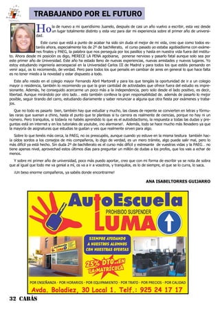 32 CABÁS
TRABAJANDO POR EL FUTURO
Hola de nuevo a mi queridísimo Juanelo, después de casi un año vuelvo a escribir, esta vez desde
un lugar totalmente distinto y esta vez para dar mi experiencia sobre el primer año de universi-
dad.
Este curso que está a punto de acabar ha sido sin duda el mejor de mi vida, creo que como todos es-
taréis ahora, especialmente los de 2º de bachillerato, el curso pasado yo estaba agobiadísima con exáme-
nes finales y PAEG, la palabra que nos perseguía por los pasillos y hasta en nuestra vida fuera del institu-
to. Ahora desde mi posición os digo, MERECE LA PENA agobiarse, ponerse nervioso y pasarlo fatal aunque solo sea por
este primer año de Universidad. Este año ha estado lleno de nuevas experiencias, nuevas amistades y nuevos lugares. Yo
estoy estudiando ingeniería aeroespacial en la Universidad Carlos III de Madrid y para todos los que estéis pensando en
venir aquí, os lo recomiendo, de verdad. Pero para todos los que penséis en cambiar de aires en general lo que hace falta
es no tener miedo a la novedad y estar dispuesto a todo.
Este año resido en el colegio mayor Fernando Abril Martorell y para los que tengáis la oportunidad de ir a un colegio
mayor o residencia, también lo recomiendo ya que la gran cantidad de actividades que ofrece fuera del estudio es impre-
sionante. Además, he conseguido acercarme un poco más a la independencia, pero solo desde el lado positivo, es decir,
libertad. Aunque mirándolo por otro lado… esto también conlleva la gran responsabilidad de. además de pasarlo lo mejor
posible, seguir tirando del carro, estudiando diariamente y saber renunciar a alguna que otra fiesta por exámenes y traba-
jos.
Que no todo es pasarlo bien, también hay que estudiar y mucho, las clases de repente se convierten en letras y fórmu-
las raras que suenan a chino, hasta el punto que te planteas si tu carrera es realmente de ciencias, porque no hay ni un
número. Pero tranquilos, si todavía no habéis aprendido lo que es el autodidactismo, la respuesta a todas las dudas y pre-
guntas está en internet y en los tutoriales de youtube, ¡no alarmarse!. Además, todo se hace mucho más llevadero ya que
la mayoría de asignaturas que estudias te gustan y ves que realmente sirven para algo.
Sobre lo que tenéis más cerca, la PAEG, no os preocupéis, aunque cuando yo estuve en la misma tesitura también hac-
ía oídos sordos a los consejos de mis compañeros, lo digo de verdad, es un mero trámite, algo puede salir mal, pero lo
más difícil ya está hecho. Sin duda 2º de bachillerato es el curso más difícil y estresante de vuestras vidas y la PAEG… no
tiene apenas nivel, aprovechad estos últimos días para preguntar un millón de dudas a los profes, que los vais a echar de
menos.
Y sobre mi primer año de universidad, poco más puedo aportar, creo que con mi forma de escribir ya se nota de sobra
que al igual que todo me va genial a mí, os va a ir a vosotros, y tranquilos, es lo de siempre, el que se lo curra, lo saca.
¡Un beso enorme compañeros, ya sabéis donde encontrarme!
ANA ISABELTORRES GUIJARRO
 