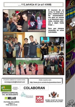EXCMO. AYUNTº DE TOLEDO
CONCEJALÍA DE CULTURA
COLABORAN
PEATONAL FCO. GARCÍA
LORCA, 17
TFNO: 925 23 38 62
Visita nuestra web :
http://www.jccm.es/edu/ies/juaneloturriano/
Si quieres colaborar en nuestra revista :
revistajuanelo@hotmail.com
OFERTA ESPECIAL
10% DE DESCUENTO
… Y EL ANUNCIO DE LO QUE VENDRÁ
PUNTO DE
ATENCIÓN AL
CLIENTE
El resumen de un
curso, lo mejor y lo
peor, vuestras fotos,
las recomendacio-
nes para un verano
y un descanso mere-
cidos, muchos adió-
ses y algún hasta
luego …
Para que siempre
recuerdes un curso
inolvidable.
 