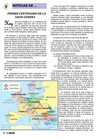 NOTICIAS DE ...
2 CABÁS
PRIMER CENTENARIO DE LA
GRAN GUERRA
Hoy queremos hablaros de un centenario que
se produce este año 2014. El día 28 de
julio se celebrarán los cien años del inicio
de la Primera Guerra Mundial (1914-1918), también lla-
mada la “Gran Guerra”, porque hasta entonces ningún
otro conflicto había implicado a tantos países.
No debemos ni queremos dejar pasar este aconteci-
miento histórico sin que quede en nuestra memoria y por
eso le dedicamos esta sección de la revista. Como bien
sabemos, España no participó en dicho conflicto, sin em-
bargo las repercusiones de la misma se notarán en todo
el mundo en los aspectos económicos y sobre todo, so-
ciales. Un nuevo mundo aparecerá tras la Paz de Versa-
lles, unas nuevas fronteras dibujaron un mapamundi dife-
rente y queremos recordarlo. Sobre todo con un objetivo:
que todos tomemos conciencia de la irracionalidad de las
guerras y de la necesidad de evitar el conflicto y buscar
siempre el diálogo y una salida pacífica.
Concretamente hemos trabajado en clase este cente-
nario en 1º de ESO, en 1º D, un curso en el que el alum-
nado desconoce generalmente todo lo ocurrido en la eta-
pa contemporánea, pues el currículo no lo abarca hasta
4º de ESO.
No pretendemos hacer un análisis exhaustivo de lo
que significó la gran guerra, sino sencillamente una
aproximación a sus causas, desarrollo y consecuencias.
A fines del siglo XIX, Inglaterra dominaba el mundo
financiera, tecnológica, económica y políticamente, como
ponían de manifiesto sus posesiones en los repartos de
Asia y África.
Estados Unidos y Rusia controlaban vastos territorios,
mientras Alemania había incrementado a una velocidad
vertiginosa sus posesiones territoriales. Francia, además,
deseaba recuperar Alsacia y Lorena, perdidas en 1870 en
manos de Alemania.
Por otra parte, los países jóvenes de los Balcanes bus-
caban expandirse a costa de sus vecinos y el Imperio ruso
y Austro-Húngaro se enfrentaban a través de estos. Así
vemos que en los años se crean sistemas de alianzas que
anteceden a lo que serán los bandos enfrentados.
La tensión era enorme en los inicios del siglo XX.
El detonante del conflicto se produjo el 28 de junio de
1914, cuando fue asesinado en Sarajevo el archiduque
Francisco Fernando, heredero del trono austro-húngaro,
por un estudiante serbio. Un mes después, el imperio
austro-húngaro declaraba la guerra a Serbia y el mundo
se dividía en dos bandos irreconciliables.
Los bandos enfrentados fueron:
- La Entente: compuesta por Francia, Reino Unido, Ru-
sia (abandona el conflicto en 1917), Serbia,
Bélgica, y después a lo largo de la guerra entra-
ron en este bando Japón, Italia, Rumanía, Esta-
dos Unidos y Grecia.
- Los Imperios Centrales: formada por Alemania, Aus-
tria-Hungría, Turquía y Bulgaria.
El enfrentamiento entre las grandes potencias indus-
triales llevó a la guerra a un nivel de violencia y horror
nunca antes contemplado. La invención de nuevas armas,
las granadas, los lanzallamas, los tanques, el gas... incre-
mentó el horror y las masacres, pero, sin embargo, llevó
en el frente occidental a un empate táctico.
Los ejércitos se atrincheraron a lo largo de
cientos y cientos de kilómetros. La guerra de
trincheras se convirtió en un martirio para mi-
llones de hombres durante varios años.
El momento clave de la guerra llegó en
1917. El enorme costo de vidas en los frentes,
las penurias de la población civil y la conciencia
de que la guerra no iba a concluir pronto ex-
tendieron el desánimo en todos los países con-
tendientes. Los ejemplos son múltiples: oleada
de huelgas en Gran Bretaña en 1916, motines
en el ejército francés en 1917, aumento de las
demandas nacionalistas en Austria-Hungría...
Sin embargo, serán dos los acontecimientos
clave que decidirán el signo de la guerra: la
revolución soviética en Rusia y la entrada de
Estados Unidos en el conflicto.
El abandono de la guerra por parte de la
Rusia revolucionaria permitió a Alemania con-
centrar todas sus fuerzas en el frente occiden-
tal. El verano de 1918 fue testigo de los últi-
mos y desesperados ataques germanos. Sin
embargo, sus aliados estaban al borde de la
 