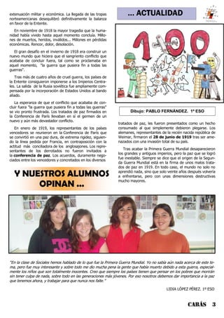 … ACTUALIDAD
CABÁS 3
Y NUESTROS ALUMNOS
OPINAN ...
extenuación militar y económica. La llegada de las tropas
norteamericanas desequilibró definitivamente la balanza
en favor de la Entente.
En noviembre de 1918 la mayor tragedia que la huma-
nidad había vivido hasta aquel momento concluía. Millo-
nes de muertos, heridos, inválidos... Millones en pérdidas
económicas. Rencor, dolor, desolación.
El gran desafío en el invierno de 1918 era construir un
nuevo mundo que hiciera que el sangriento conflicto que
acababa de concluir fuera, tal como se proclamaba en
aquel momento, "la guerra que pusiera fin a todas las
guerras".
Tras más de cuatro años de cruel guerra, los países de
la Entente consiguieron imponerse a los Imperios Centra-
les. La salida de la Rusia soviética fue ampliamente com-
pensada por la incorporación de Estados Unidos al bando
aliado.
La esperanza de que el conflicto que acababa de con-
cluir fuera "la guerra que pusiera fin a todas las guerras"
se vio pronto frustrada. Los tratados de paz firmados en
la Conferencia de París llevaban en sí el germen de un
nuevo y aún más devastador conflicto.
En enero de 1919, los representantes de los países
vencedores se reunieron en la Conferencia de París que
se convirtió en una paz dura, de extrema rigidez, siguien-
do la línea pedida por Francia, en contraposición con la
actitud más conciliadora de los anglosajones. Los repre-
sentantes de los derrotados no fueron invitados a
la conferencia de paz. Los acuerdos, duramente nego-
ciados entre los vencedores y concretados en los diversos
tratados de paz, les fueron presentados como un hecho
consumado al que simplemente debieron plegarse. Los
alemanes, representantes de la recién nacida república de
Weimar, firmaron el 28 de junio de 1919 tras ser ame-
nazados con una invasión total de su país.
Tras acabar la Primera Guerra Mundial desaparecieron
los grandes y antiguos imperios, pero la paz que se logró
fue inestable. Siempre se dice que el origen de la Segun-
da Guerra Mundial está en la firma de unos malos trata-
dos de paz en 1919. En todo caso, el mundo no solo no
aprendió nada, sino que solo veinte años después volvería
a enfrentarse, pero con unas dimensiones destructivas
mucho mayores.
“En la clase de Sociales hemos hablado de lo que fue la Primera Guerra Mundial. Yo no sabía aún nada acerca de este te-
ma, pero fue muy interesante y sobre todo me dio mucha pena la gente que había muerto debido a esta guerra, especial-
mente los niños que son totalmente inocentes. Creo que siempre los países tienen que pensar en los pobres que morirán
sin tener culpa de nada, sobre todo en las generaciones más jóvenes. Por eso nosotros debemos dar importancia a la paz
que tenemos ahora, y trabajar para que nunca nos falte.”
LIDIA LÓPEZ PÉREZ. 1º ESO
Dibujo: PABLO FERNÁNDEZ. 1º ESO
 