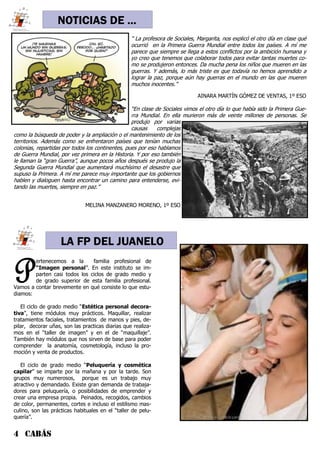 4 CABÁS
NOTICIAS DE ...
“ La profesora de Sociales, Margarita, nos explicó el otro día en clase qué
ocurrió en la Primera Guerra Mundial entre todos los países. A mí me
parece que siempre se llega a estos conflictos por la ambición humana y
yo creo que tenemos que colaborar todos para evitar tantas muertes co-
mo se produjeron entonces. Da mucha pena los niños que mueren en las
guerras. Y además, lo más triste es que todavía no hemos aprendido a
lograr la paz, porque aún hay guerras en el mundo en las que mueren
muchos inocentes.”
AINARA MARTÍN GÓMEZ DE VENTAS, 1º ESO
“En clase de Sociales vimos el otro día lo que había sido la Primera Gue-
rra Mundial. En ella murieron más de veinte millones de personas. Se
produjo por varias
causas complejas
como la búsqueda de poder y la ampliación o el mantenimiento de los
territorios. Además como se enfrentaron países que tenían muchas
colonias, repartidas por todos los continentes, pues por eso hablamos
de Guerra Mundial, por vez primera en la Historia. Y por eso también
le llaman la “gran Guerra”, aunque pocos años después se produjo la
Segunda Guerra Mundial que aumentará muchísimo el desastre que
supuso la Primera. A mí me parece muy importante que los gobiernos
hablen y dialoguen hasta encontrar un camino para entenderse, evi-
tando las muertes, siempre en paz.”
MELINA MANZANERO MORENO, 1º ESO
P
ertenecemos a la familia profesional de
“Imagen personal”. En este instituto se im-
parten casi todos los ciclos de grado medio y
de grado superior de esta familia profesional.
Vamos a contar brevemente en qué consiste lo que estu-
diamos:
El ciclo de grado medio “Estética personal decora-
tiva”, tiene módulos muy prácticos. Maquillar, realizar
tratamientos faciales, tratamientos de manos y pies, de-
pilar, decorar uñas, son las practicas diarias que realiza-
mos en el “taller de imagen” y en el de “maquillaje”.
También hay módulos que nos sirven de base para poder
comprender la anatomía, cosmetología, incluso la pro-
moción y venta de productos.
El ciclo de grado medio “Peluquería y cosmética
capilar” se imparte por la mañana y por la tarde. Son
grupos muy numerosos, porque es un trabajo muy
atractivo y demandado. Existe gran demanda de trabaja-
dores para peluquería, o posibilidades de emprender y
crear una empresa propia. Peinados, recogidos, cambios
de color, permanentes, cortes e incluso el estilismo mas-
culino, son las prácticas habituales en el “taller de pelu-
quería”.
LA FP DEL JUANELO
 