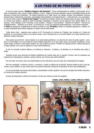 CABÁS 5
LA FP DEL JUANELO
El ciclo de grado superior “Estética integral y del bienestar” forma a profesionales de estética, encaminadas al tra-
bajo en balnearios, Spa, centros médico-estéticos, y otros. Todas las técnicas utilizadas, buscan el embellecimiento de las
personas a través de su bienestar. Se realizan prácticas en el “taller sauna” de masaje, drenaje, foto-depilación, técnicas
hidrotermales, tratamientos corporales, aparatología electroestética, micropigmentación , y otras técnicas muy avanzadas.
El ciclo de grado superior “Asesoría de imagen” es bastante completo, porque los asesores saben de todo, igual montan
un evento, que ayudan a buscar tu estilo de peinado, maquillaje y vestuario, que te asesoran como debes hablar en un
discurso. Tiene módulos como “Protocolo y usos sociales”, “Imagen y comunicación”, “Asesoría de belleza”, “Técnicas de
embellecimiento”, “Estilismo en el vestir”. Su premisa es: no hay una segunda oportunidad para una primera impresión.
El PCPI de peluquería, posiblemente se llame el próximo curso FP básica, donde se estudiará peluquería y estética. Es
un paso estupendo para enlazar después con algún ciclo de esta familia.
Todos estos ciclos, capacitan para realizar la FCT (Formación en Centros de Trabajo), que consiste en 3 meses de
prácticas en una empresa. Esto es una buena manera para introducirnos en el mundo laboral. Con estas prácticas com-
pletamos nuestra formación.
Otra opción que permiten estos estudios es la continuidad académica. Los alumnos de ciclos de grado superior acce-
den a la universidad, con una prueba de acceso (PAEG) específica, en la que suelen sacar muy buenos resultados. Los de
grado medio, acceden a ciclos grado superior con otra prueba de acceso. También es habitual primero realizar peluquería
y luego estética, con lo que se adquiere un buen perfil profesional.
Si aún no conocéis nuestros talleres, os invitamos a visitarnos, la belleza y el bienestar es un beneficio para todos y
todas.
Nosotras somos unas alumnas de Estética satisfechas de nuestro paso por el Juanelo Turriano. Nos ha resultado una
experiencia enriquecedora y positiva, aunque intensa, por lo breve que está resultando.
Por otro lado nos hemos visto muy desbordadas con los exámenes, pero las notas han compensado los trabajos.
Nos han enseñado a cuidarnos mucho y a asesorar y cuidar la estética de los demás. Nuestro ámbito es de lo más ge-
neroso, cara al público, ya que vemos como sus rostros transmiten sensación de bienestar al verse más embellecidos.
Se nos ha brindado una buena oportunidad, recomendable a todos aquellos a los que les atraiga este ámbito educativo,
el mundo de la imagen personal.
Gracias al profesorado y entorno del Juanelo Turriano por hacernos sentir tan acogidos.
SAGRA, SARA, NEREA, LAURA, NOELIA E INMA.
A UN PASO DE MI PROFESIÓN
 