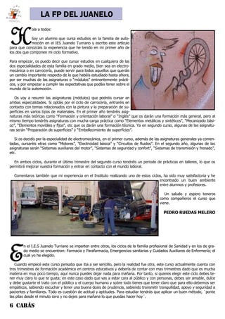 6 CABÁS
LA FP DEL JUANELO
H
ola a todos:
Soy un alumno que cursa estudios en la familia de auto-
moción en el IES Juanelo Turriano y escribo este artículo
para que conozcáis la experiencia que he tenido en mi primer año de
los dos que componen mi ciclo formativo.
Para empezar, os puedo decir que cursar estudios en cualquiera de las
dos especialidades de esta familia en grado medio, bien sea en electro-
mecánica o en carrocería, puede servir para todos aquellos que queráis
un cambio importante respecto de lo que habéis estudiado hasta ahora,
por ser muchas de las asignaturas o “módulos” eminentemente prácti-
cos, y por empezar a cumplir las expectativas que podáis tener sobre el
mundo de la automoción.
Os voy a resumir las asignaturas (módulos) que podréis cursar en
ambas especialidades. Si optáis por el ciclo de carrocería, entraréis en
contacto con temas relacionados con la pintura y la preparación de su-
perficies en varios tipos de materiales. En el primer año tendréis asig-
naturas más teóricas como “Formación y orientación laboral” o “Inglés” que os darán una formación más general, pero al
mismo tiempo tendréis asignaturas con mucha carga práctica como “Elementos metálicos y sintéticos”, “Mecanizado bási-
co”, “Elementos movibles y fijos”, etc que os darán una formación técnica. Ya en segundo curso, algunas de las asignatu-
ras serán “Preparación de superficies” y “Embellecimiento de superficies”.
Si os decidís por la especialidad de electromecánica, en el primer curso, además de las asignaturas generales ya comen-
tadas, cursaréis otras como “Motores”, “Electricidad básica” y “Circuitos de fluidos”. En el segundo año, algunas de las
asignaturas serán “Sistemas auxiliares del motor”, “Sistemas de seguridad y confort”, “Sistemas de transmisión y frenado”,
etc.
En ambos ciclos, durante el último trimestre del segundo curso tendréis un periodo de prácticas en talleres, lo que os
permitirá mejorar vuestra formación y entrar en contacto con el mundo laboral.
Comentaros también que mi experiencia en el Instituto realizando uno de estos ciclos, ha sido muy satisfactoria y he
encontrado un buen ambiente
entre alumnos y profesores.
Un saludo y espero teneros
como compañeros el curso que
viene.
PEDRO RUEDAS MELERO
E
n el I.E.S Juanelo Turriano se imparten entre otros, los ciclos de la familia profesional de Sanidad y en los de gra-
do medio se encuentran: Farmacia y Parafarmacia, Emergencias sanitarias y Cuidados Auxiliares de Enfermería; el
cual yo he elegido.
Cuando empecé este curso pensaba que iba a ser sencillo, pero la realidad fue otra, este curso actualmente cuenta con
tres trimestres de formación académica en centros educativos y debería de contar con mas trimestres dado que es mucha
materia en muy poco tiempo, aquí nunca puedes dejar nada para mañana. Por tanto, si quieres elegir este ciclo debes te-
ner muy claro lo que te gusta; en este caso dado que vas a estar cara al público y con personas, debes ser amable, dulce
y debe gustarte el trato con el público y el cuerpo humano y sobre todo tienes que tener claro que para ello debemos ser
empáticos, sabiendo escuchar y tener una buena dosis de prudencia, sabiendo transmitir tranquilidad, apoyo y seguridad a
pacientes y familiares. Todo es cuestión de actitud y aptitudes. Para estudiar tendrás que aplicar un buen método, ¨ponte
las pilas desde el minuto cero y no dejes para mañana lo que puedas hacer hoy¨.
 