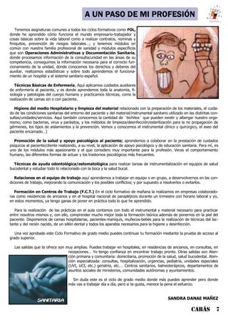 CABÁS 7
A UN PASO DE MI PROFESIÓN
Tenemos asignaturas comunes a todos los ciclos formativos como FOL,
donde he aprendido cómo funciona el mundo empresario-trabajador y
cosas básicas sobre la vida laboral como a realizar contratos, nominas y
finiquitos, prevención de riesgos laborales…; y tenemos módulos en
común con nuestra familia profesional de sanidad y módulos específicos
que son Operaciones Administrativas y Documentación Sanitaria,
donde procesamos información de la consulta/unidad en las áreas de su
competencia, conseguimos la información necesaria para el correcto fun-
cionamiento de la unidad, donde conocemos los derechos y deberes del
auxiliar, realizamos estadísticas y sobre todo aprendemos el funciona-
miento de un hospital y el sistema sanitario español.
Técnicas Básicas de Enfermería, Aquí aplicamos cuidados auxiliares
de enfermería al paciente, y es donde aprendemos toda la anatomía, fi-
siología y patologías del cuerpo humano y practicamos técnicas, como la
realización de camas sin o con paciente.
Higiene del medio Hospitalario y limpieza del material relacionado con la preparación de los materiales, el cuida-
do de las condiciones sanitarias del entorno del paciente y del material/instrumental sanitario utilizado en las distintas con-
sultas/unidades/servicios. Aquí también conocemos la cantidad de ¨bichitos¨ que pueden existir y albergar nuestro orga-
nismo; como bacterias, virus y parásitos, y los métodos de limpieza/desinfección/esterilización para la no propagación de
gérmenes, los tipos de aislamientos y la prevención. Vemos y conocemos el instrumental clínico y quirúrgico, el aseo del
paciente encamado…)
Promoción de la salud y apoyo psicológico al paciente; aprendemos a colaborar en la prestación de cuidados
psíquicos al paciente/cliente realizando, a su nivel, la aplicación de apoyo psicológico y de educación sanitaria. Para mí, es
uno de los módulos más apasionante y el que considero muy importante para la profesión. Veras el comportamiento
humano, las diferentes formas de actuar y los trastornos psicológicos más frecuentes.
Técnicas de ayuda odontológica/estomatológica para realizar tareas de instrumentalización en equipos de salud
bucodental y estudiar todo lo relacionado con la boca y la salud bucal.
Relaciones en el equipo de trabajo aquí aprendemos a trabajar en equipo o en grupo, a desenvolvernos en las con-
diciones de trabajo, mejorando la comunicación y los posibles conflictos; y por supuesto a resolverlos o evitarlos.
Formación en Centros de Trabajo (F.C.T.) En el ciclo formativo de mañana la realizamos en empresas colaborado-
ras como residencias de ancianos y en el hospital nacional de parapléjicos durante un trimestre con horario laboral y yo,
en estos momentos, ya tengo ganas de poner en práctica todo lo que he aprendido.
Para la realización de las prácticas en el aula contamos con todo el instrumental y material necesario para practicar
entre nosotros mismos y, con ello, comprender mucho mejor toda la formación teórica además de ponernos en la piel del
paciente. Disponemos de camas hospitalarias, pacientes-maniquís, muñecos-bebés para la realización de técnicas del lac-
tante y del recién nacido, de un sillón dental y todos los aparatos necesarios para la higiene y desinfección.
Una vez aprobado este Ciclo Formativo de grado medio puedes continuar tu formación mediante la prueba de acceso al
grado superior.
Las salidas que te ofrece son muy amplias. Puedes trabajar en hospitales, en residencias de ancianos, en consultas, en
recepciones… Yo tengo confianza en encontrar trabajo pronto. Otras salidas son Aten-
ción primaria y comunitaria: domiciliaria, promoción de la salud, salud bucodental. Aten-
ción especializada: consultas, hospitalización, urgencias, pediatría, unidades especiales
(UVI, UCI, etc.) geriatría, etc.… Centros sanitarios, balneoterápicos, departamentos de
asuntos sociales de ministerios, comunidades autónomas y ayuntamientos.
Sin duda este es el ciclo de grado medio donde más puedes aprender pero donde
más vas a trabajar día a día, pero si te gusta, merece la pena el esfuerzo.
SANDRA DANAE MAÑEZ
 