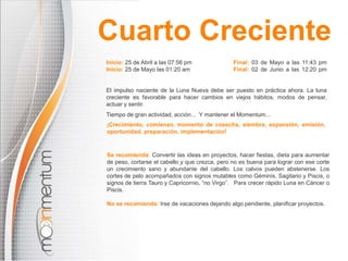 Inicio: 25 de Abril a las 07:56 pm Final: 03 de Mayo a las 11:43 pm
Inicio: 25 de Mayo las 01:20 am Final: 02 de Junio a las 12:20 pm
El impulso naciente de la Luna Nueva debe ser puesto en práctica ahora. La luna
creciente es favorable para hacer cambios en viejos hábitos, modos de pensar,
actuar y sentir.
Tiempo de gran actividad, acción... Y mantener el Momentum...
Se recomienda: Convertir las ideas en proyectos, hacer fiestas, dieta para aumentar
de peso, cortarse el cabello y que crezca, pero no es buena para lograr con ese corte
un crecimiento sano y abundante del cabello. Los calvos pueden abstenerse. Los
cortes de pelo acompañados con signos mutables como Géminis, Sagitario y Piscis, o
signos de tierra Tauro y Capricornio, “no Virgo”. Para crecer rápido Luna en Cáncer o
Piscis.
No se recomienda: Irse de vacaciones dejando algo pendiente, planificar proyectos.
¡Crecimiento, comienzo, momento de cosecha, siembra, expansión, emisión,
oportunidad, preparación, implementación!
Cuarto Creciente
 