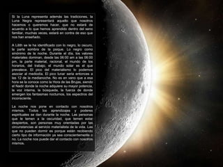 Si la Luna representa además las tradiciones, la
Luna Negra representará aquello que nosotros
hacemos o queremos hacer, que no estará de
acuerdo a lo que hemos aprendido dentro del seno
familiar, muchas veces, estará en contra de eso que
nos han enseñado.
A Lilith se le ha identificado con lo negro, lo oscuro,
la parte sombra de la psique. Lo negro como
sinónimo de la noche. Durante el día, los valores
materiales dominan, desde las 06:00 am a las 06:00
pm, la parte material, racional, el mundo de los
horarios, del trabajo, el mundo solar es el que
prevalece. El pico del materialismo lo podemos
asociar al mediodía. El pico lunar seria entonces a
las 12 de la medianoche. No es en vano que a esa
hora se la conoce como la Hora de las Brujas, siendo
el Nadir donde la noche adquiere su mayor potencia,
la voz interna, la búsqueda, la fuerza de donde
emergen los fantasmas nocturnos, los espectros del
inconsciente.
La noche nos pone en contacto con nosotros
mismos. Todos los aprendizajes y poderes
espirituales se dan durante la noche. Las personas
que le temen a la oscuridad, que temen estar
despiertos, son personas muy orientadas por las
circunstancias al servicio materialista de la vida. Las
que no pueden dormir es porque están recibiendo
cierto tipo de información ya sea conscientemente o
no. La noche nos puede dar el contacto con nosotros
mismos.
 