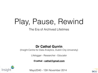 Play, Pause, Rewind
The Era of Archived Lifetimes
Dr Cathal Gurrin
(Insight Centre for Data Analytics, Dublin City University)
Lifelogger - Researcher - Educator
@cathal - cathal@gmail.com
Mayo2040 - 13th November 2014
 